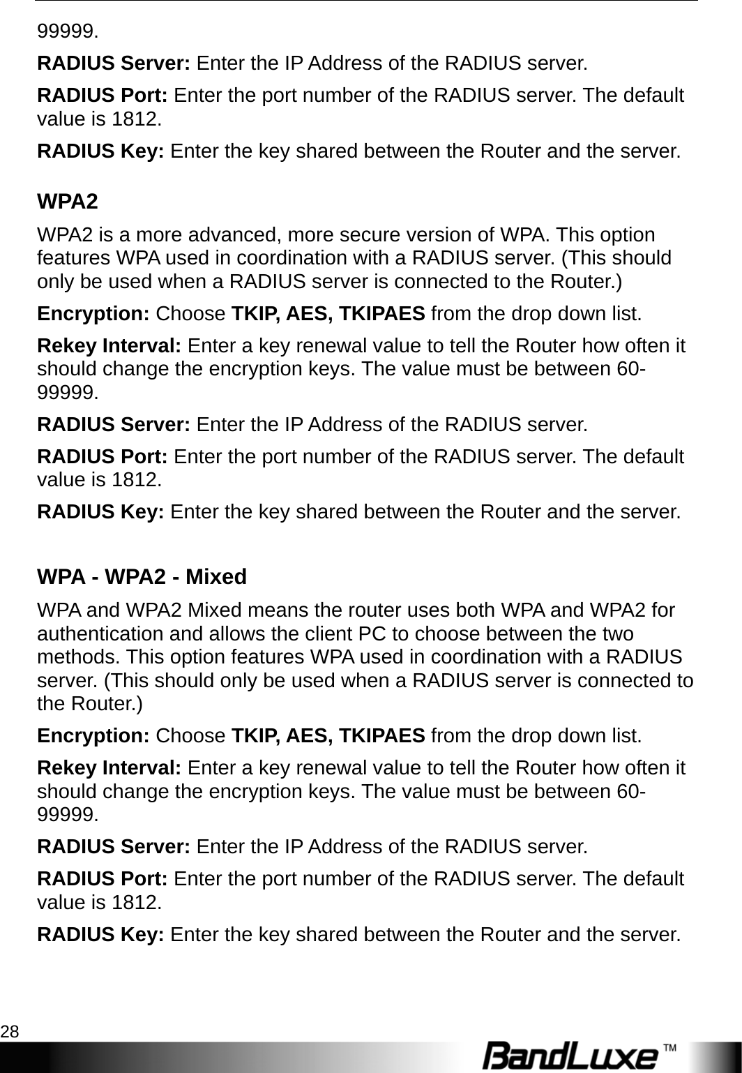 WiFi Setup 28  99999. RADIUS Server: Enter the IP Address of the RADIUS server. RADIUS Port: Enter the port number of the RADIUS server. The default value is 1812. RADIUS Key: Enter the key shared between the Router and the server. WPA2 WPA2 is a more advanced, more secure version of WPA. This option features WPA used in coordination with a RADIUS server. (This should only be used when a RADIUS server is connected to the Router.) Encryption: Choose TKIP, AES, TKIPAES from the drop down list. Rekey Interval: Enter a key renewal value to tell the Router how often it should change the encryption keys. The value must be between 60- 99999. RADIUS Server: Enter the IP Address of the RADIUS server. RADIUS Port: Enter the port number of the RADIUS server. The default value is 1812. RADIUS Key: Enter the key shared between the Router and the server.  WPA - WPA2 - Mixed  WPA and WPA2 Mixed means the router uses both WPA and WPA2 for authentication and allows the client PC to choose between the two methods. This option features WPA used in coordination with a RADIUS server. (This should only be used when a RADIUS server is connected to the Router.) Encryption: Choose TKIP, AES, TKIPAES from the drop down list. Rekey Interval: Enter a key renewal value to tell the Router how often it should change the encryption keys. The value must be between 60- 99999. RADIUS Server: Enter the IP Address of the RADIUS server. RADIUS Port: Enter the port number of the RADIUS server. The default value is 1812. RADIUS Key: Enter the key shared between the Router and the server. 