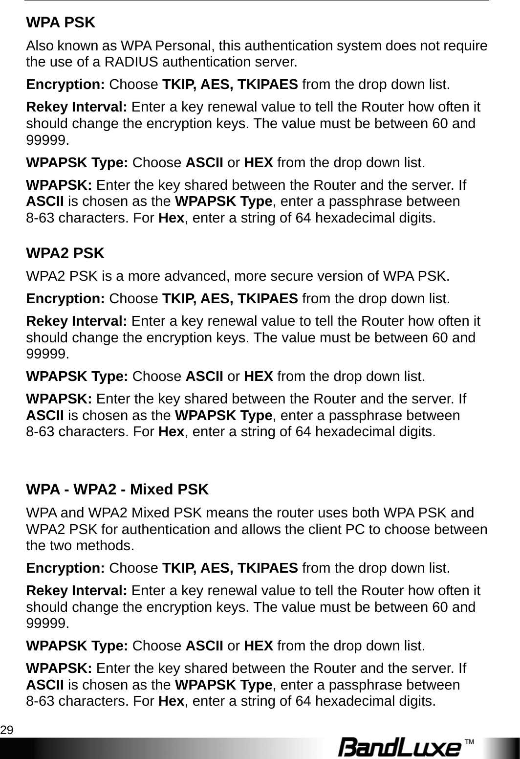  WiFi Setup 29 WPA PSK Also known as WPA Personal, this authentication system does not require the use of a RADIUS authentication server. Encryption: Choose TKIP, AES, TKIPAES from the drop down list. Rekey Interval: Enter a key renewal value to tell the Router how often it should change the encryption keys. The value must be between 60 and 99999. WPAPSK Type: Choose ASCII or HEX from the drop down list. WPAPSK: Enter the key shared between the Router and the server. If ASCII is chosen as the WPAPSK Type, enter a passphrase between 8-63 characters. For Hex, enter a string of 64 hexadecimal digits. WPA2 PSK WPA2 PSK is a more advanced, more secure version of WPA PSK. Encryption: Choose TKIP, AES, TKIPAES from the drop down list. Rekey Interval: Enter a key renewal value to tell the Router how often it should change the encryption keys. The value must be between 60 and 99999. WPAPSK Type: Choose ASCII or HEX from the drop down list. WPAPSK: Enter the key shared between the Router and the server. If ASCII is chosen as the WPAPSK Type, enter a passphrase between 8-63 characters. For Hex, enter a string of 64 hexadecimal digits.  WPA - WPA2 - Mixed PSK WPA and WPA2 Mixed PSK means the router uses both WPA PSK and WPA2 PSK for authentication and allows the client PC to choose between the two methods.   Encryption: Choose TKIP, AES, TKIPAES from the drop down list. Rekey Interval: Enter a key renewal value to tell the Router how often it should change the encryption keys. The value must be between 60 and 99999. WPAPSK Type: Choose ASCII or HEX from the drop down list. WPAPSK: Enter the key shared between the Router and the server. If ASCII is chosen as the WPAPSK Type, enter a passphrase between 8-63 characters. For Hex, enter a string of 64 hexadecimal digits. 