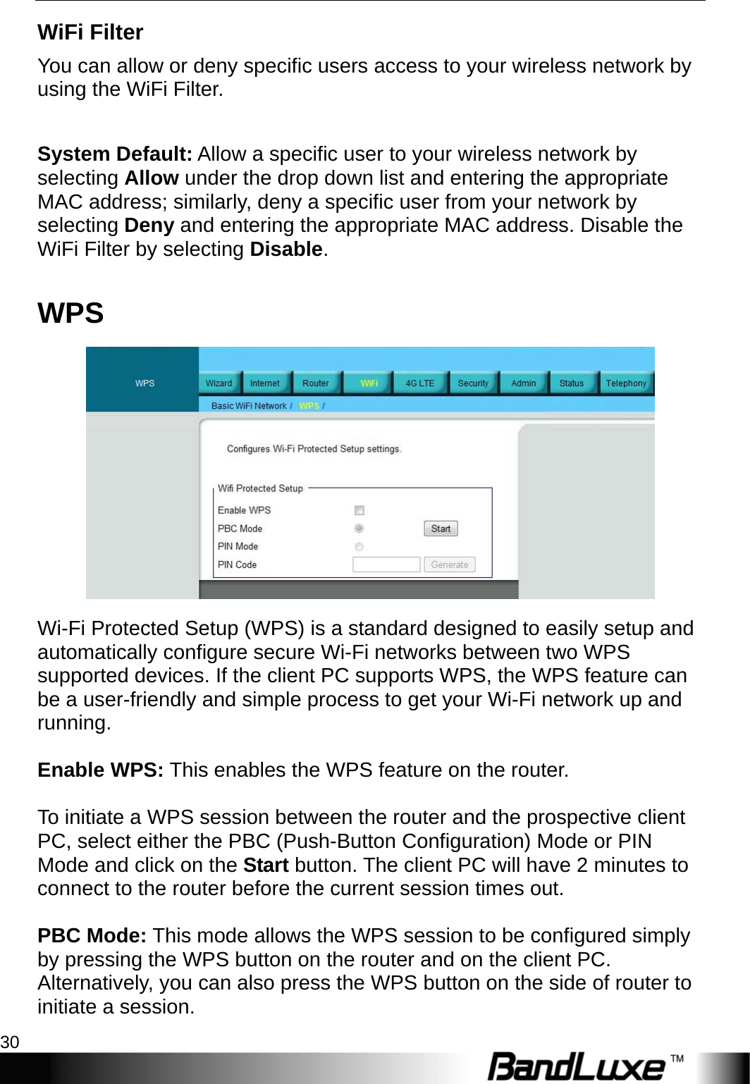 WiFi Setup 30  WiFi Filter You can allow or deny specific users access to your wireless network by using the WiFi Filter.    System Default: Allow a specific user to your wireless network by selecting Allow under the drop down list and entering the appropriate MAC address; similarly, deny a specific user from your network by selecting Deny and entering the appropriate MAC address. Disable the WiFi Filter by selecting Disable. WPS  Wi-Fi Protected Setup (WPS) is a standard designed to easily setup and automatically configure secure Wi-Fi networks between two WPS supported devices. If the client PC supports WPS, the WPS feature can be a user-friendly and simple process to get your Wi-Fi network up and running.  Enable WPS: This enables the WPS feature on the router.  To initiate a WPS session between the router and the prospective client PC, select either the PBC (Push-Button Configuration) Mode or PIN Mode and click on the Start button. The client PC will have 2 minutes to connect to the router before the current session times out.  PBC Mode: This mode allows the WPS session to be configured simply by pressing the WPS button on the router and on the client PC. Alternatively, you can also press the WPS button on the side of router to initiate a session. 