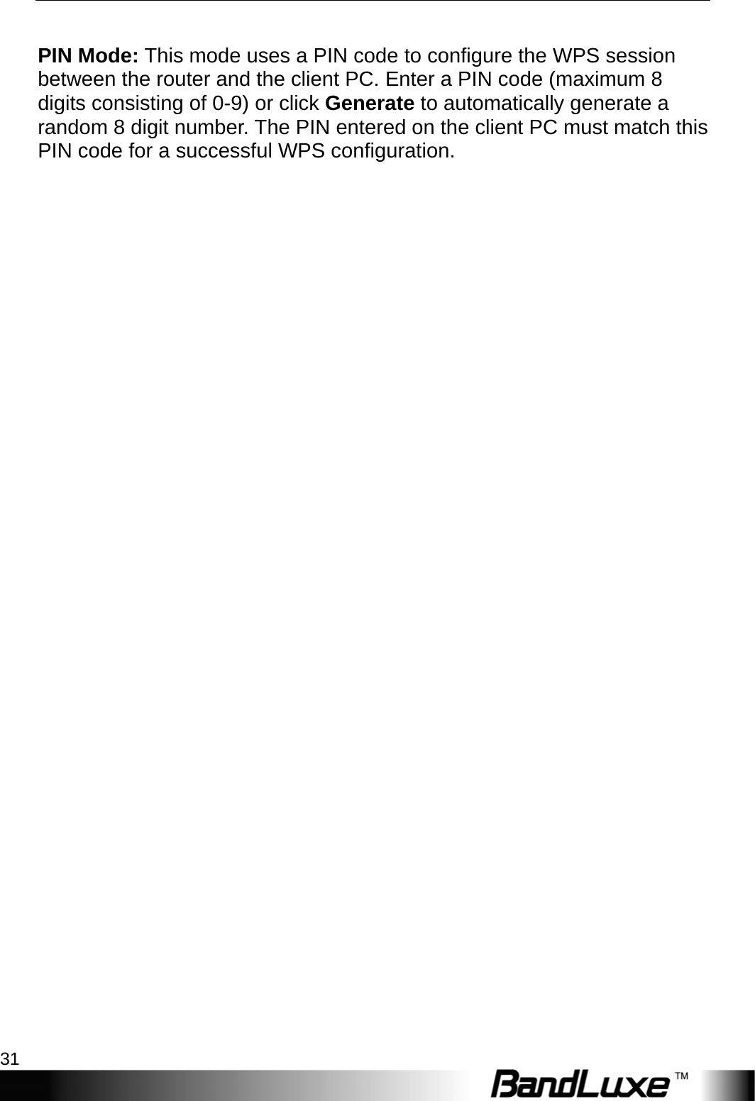  WiFi Setup 31  PIN Mode: This mode uses a PIN code to configure the WPS session between the router and the client PC. Enter a PIN code (maximum 8 digits consisting of 0-9) or click Generate to automatically generate a random 8 digit number. The PIN entered on the client PC must match this PIN code for a successful WPS configuration.  