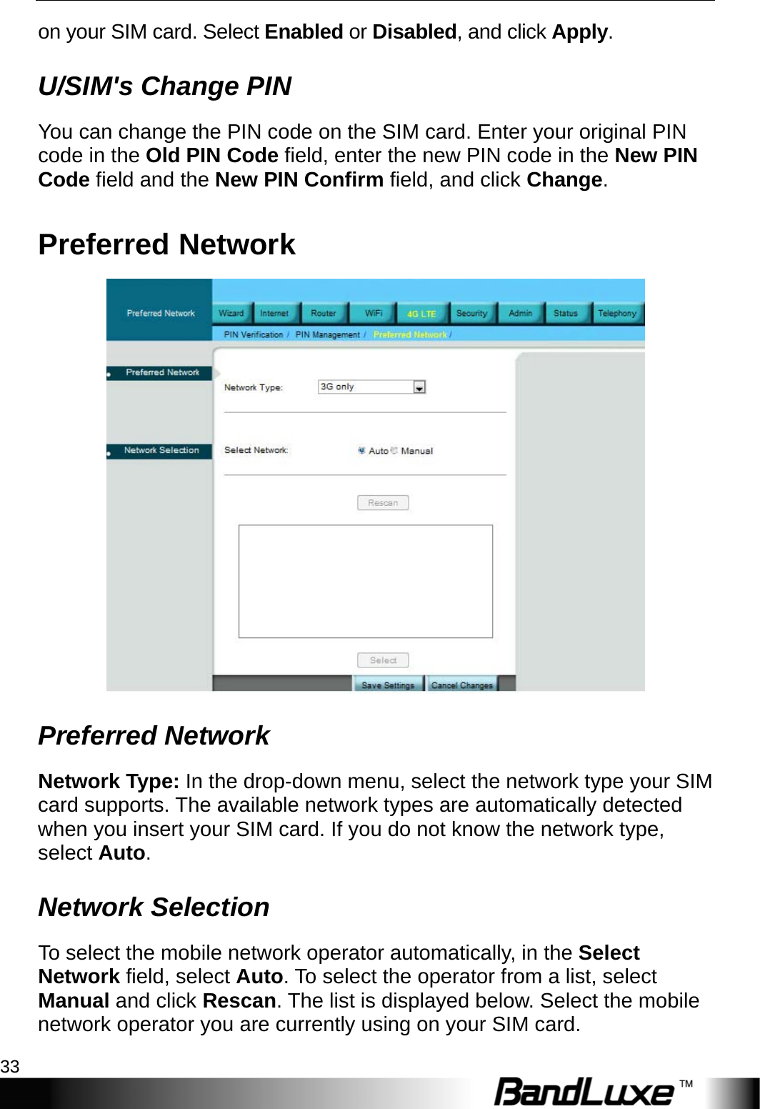   4G LTE Setup 33 on your SIM card. Select Enabled or Disabled, and click Apply. U/SIM&apos;s Change PIN You can change the PIN code on the SIM card. Enter your original PIN code in the Old PIN Code field, enter the new PIN code in the New PIN Code field and the New PIN Confirm field, and click Change. Preferred Network  Preferred Network Network Type: In the drop-down menu, select the network type your SIM card supports. The available network types are automatically detected when you insert your SIM card. If you do not know the network type, select Auto. Network Selection To select the mobile network operator automatically, in the Select Network field, select Auto. To select the operator from a list, select Manual and click Rescan. The list is displayed below. Select the mobile network operator you are currently using on your SIM card. 