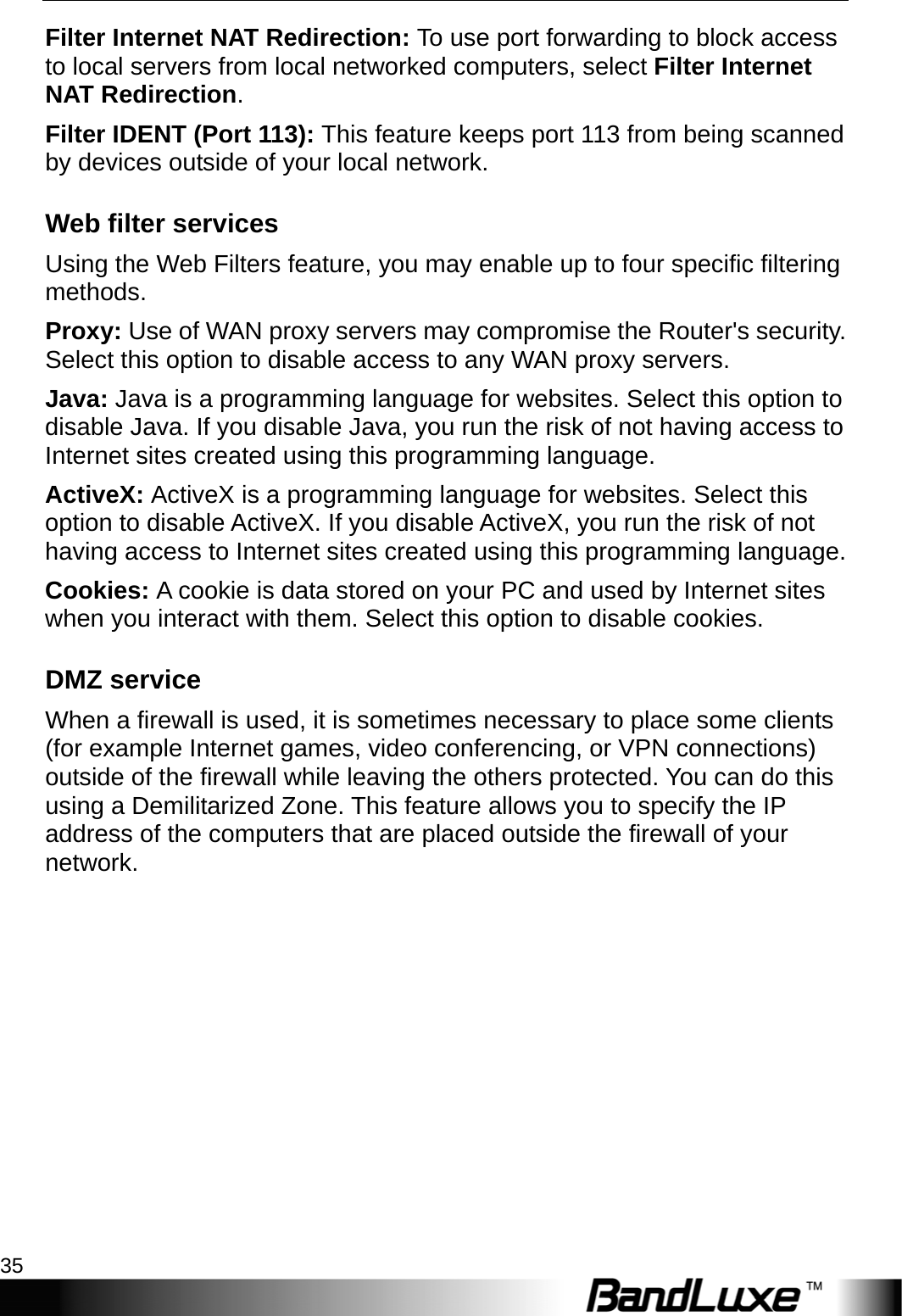  Security Setup 35 Filter Internet NAT Redirection: To use port forwarding to block access to local servers from local networked computers, select Filter Internet NAT Redirection. Filter IDENT (Port 113): This feature keeps port 113 from being scanned by devices outside of your local network. Web filter services Using the Web Filters feature, you may enable up to four specific filtering methods. Proxy: Use of WAN proxy servers may compromise the Router&apos;s security. Select this option to disable access to any WAN proxy servers. Java: Java is a programming language for websites. Select this option to disable Java. If you disable Java, you run the risk of not having access to Internet sites created using this programming language. ActiveX: ActiveX is a programming language for websites. Select this option to disable ActiveX. If you disable ActiveX, you run the risk of not having access to Internet sites created using this programming language. Cookies: A cookie is data stored on your PC and used by Internet sites when you interact with them. Select this option to disable cookies. DMZ service When a firewall is used, it is sometimes necessary to place some clients (for example Internet games, video conferencing, or VPN connections) outside of the firewall while leaving the others protected. You can do this using a Demilitarized Zone. This feature allows you to specify the IP address of the computers that are placed outside the firewall of your network. 