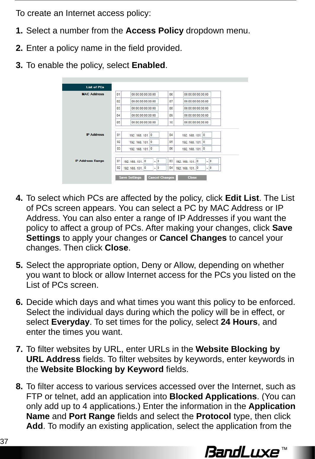  Security Setup 37 To create an Internet access policy: 1. Select a number from the Access Policy dropdown menu.   2. Enter a policy name in the field provided.   3. To enable the policy, select Enabled.  4. To select which PCs are affected by the policy, click Edit List. The List of PCs screen appears. You can select a PC by MAC Address or IP Address. You can also enter a range of IP Addresses if you want the policy to affect a group of PCs. After making your changes, click Save Settings to apply your changes or Cancel Changes to cancel your changes. Then click Close.  5. Select the appropriate option, Deny or Allow, depending on whether you want to block or allow Internet access for the PCs you listed on the List of PCs screen. 6. Decide which days and what times you want this policy to be enforced. Select the individual days during which the policy will be in effect, or select Everyday. To set times for the policy, select 24 Hours, and enter the times you want. 7. To filter websites by URL, enter URLs in the Website Blocking by URL Address fields. To filter websites by keywords, enter keywords in the Website Blocking by Keyword fields. 8. To filter access to various services accessed over the Internet, such as FTP or telnet, add an application into Blocked Applications. (You can only add up to 4 applications.) Enter the information in the Application Name and Port Range fields and select the Protocol type, then click Add. To modify an existing application, select the application from the 