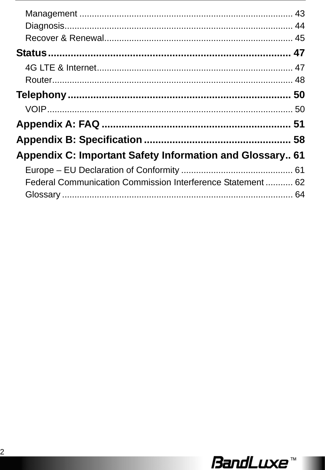 Table of Contents 2  Management ...................................................................................... 43 Diagnosis ............................................................................................ 44 Recover &amp; Renewal ............................................................................ 45 Status ...................................................................................... 47 4G LTE &amp; Internet ............................................................................... 47 Router ................................................................................................. 48 Telephony ............................................................................... 50 VOIP ...................................................................................................  50 Appendix A: FAQ ................................................................... 51 Appendix B: Specification .................................................... 58 Appendix C: Important Safety Information and Glossary .. 61 Europe – EU Declaration of Conformity ............................................. 61 Federal Communication Commission Interference Statement ........... 62 Glossary ............................................................................................. 64  