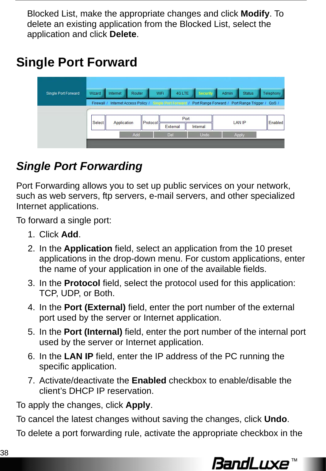 Security Setup 38  Blocked List, make the appropriate changes and click Modify. To delete an existing application from the Blocked List, select the application and click Delete. Single Port Forward  Single Port Forwarding Port Forwarding allows you to set up public services on your network, such as web servers, ftp servers, e-mail servers, and other specialized Internet applications.   To forward a single port: 1. Click Add. 2. In the Application field, select an application from the 10 preset applications in the drop-down menu. For custom applications, enter the name of your application in one of the available fields. 3. In the Protocol field, select the protocol used for this application: TCP, UDP, or Both. 4. In the Port (External) field, enter the port number of the external port used by the server or Internet application. 5. In the Port (Internal) field, enter the port number of the internal port used by the server or Internet application.   6. In the LAN IP field, enter the IP address of the PC running the specific application. 7. Activate/deactivate the Enabled checkbox to enable/disable the client’s DHCP IP reservation.   To apply the changes, click Apply.  To cancel the latest changes without saving the changes, click Undo. To delete a port forwarding rule, activate the appropriate checkbox in the 