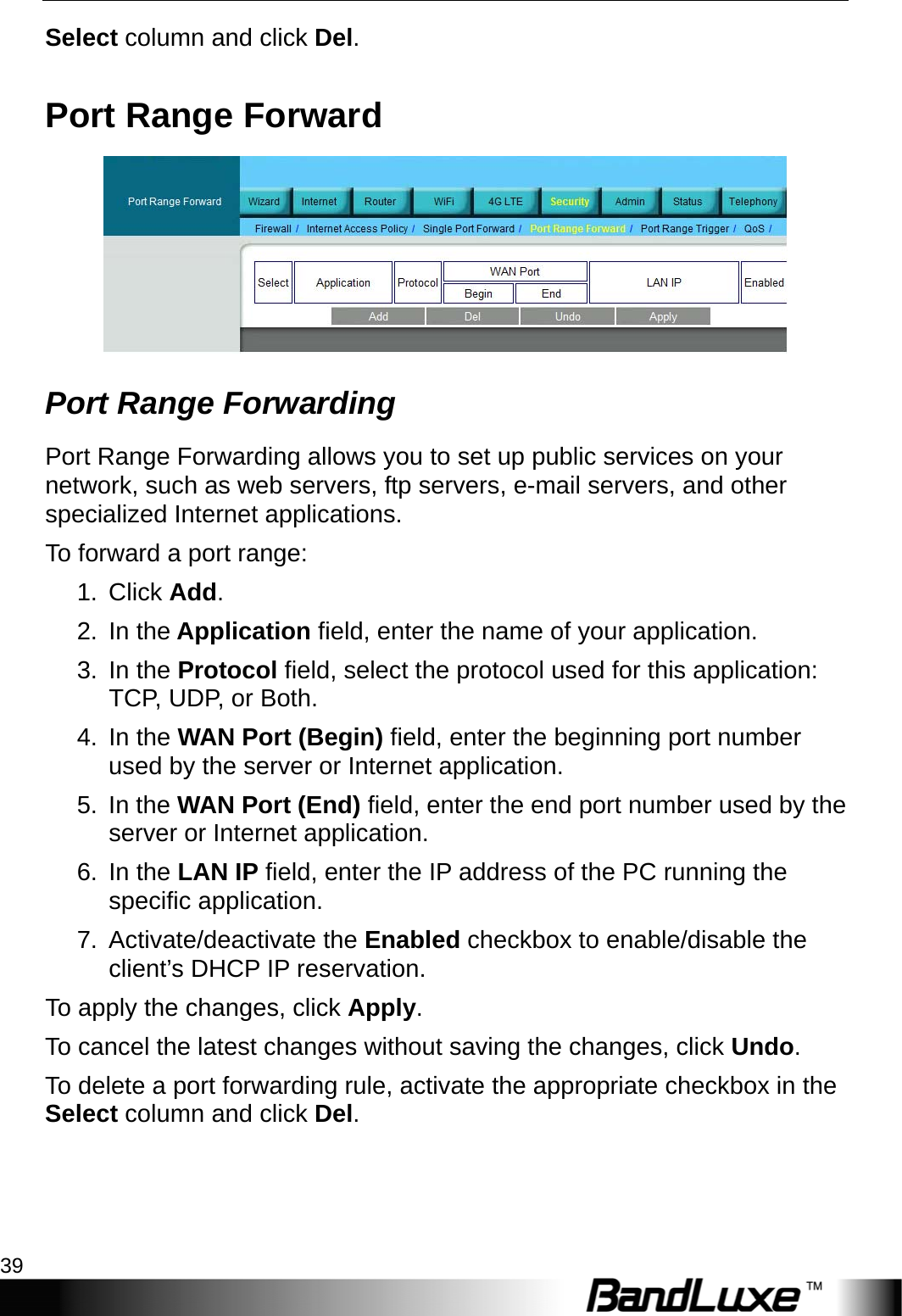  Security Setup 39 Select column and click Del. Port Range Forward  Port Range Forwarding   Port Range Forwarding allows you to set up public services on your network, such as web servers, ftp servers, e-mail servers, and other specialized Internet applications.   To forward a port range: 1. Click Add. 2. In the Application field, enter the name of your application. 3. In the Protocol field, select the protocol used for this application: TCP, UDP, or Both. 4. In the WAN Port (Begin) field, enter the beginning port number used by the server or Internet application. 5. In the WAN Port (End) field, enter the end port number used by the server or Internet application. 6. In the LAN IP field, enter the IP address of the PC running the specific application. 7. Activate/deactivate the Enabled checkbox to enable/disable the client’s DHCP IP reservation.   To apply the changes, click Apply.  To cancel the latest changes without saving the changes, click Undo. To delete a port forwarding rule, activate the appropriate checkbox in the Select column and click Del.  