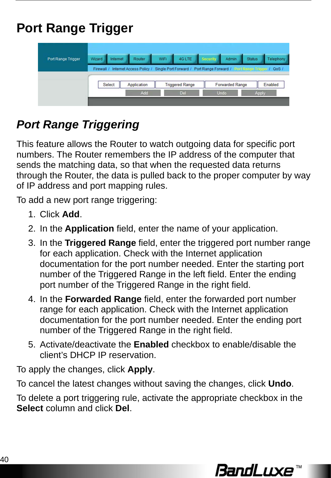 Security Setup 40  Port Range Trigger  Port Range Triggering This feature allows the Router to watch outgoing data for specific port numbers. The Router remembers the IP address of the computer that sends the matching data, so that when the requested data returns through the Router, the data is pulled back to the proper computer by way of IP address and port mapping rules.   To add a new port range triggering: 1. Click Add. 2. In the Application field, enter the name of your application. 3. In the Triggered Range field, enter the triggered port number range for each application. Check with the Internet application documentation for the port number needed. Enter the starting port number of the Triggered Range in the left field. Enter the ending port number of the Triggered Range in the right field. 4. In the Forwarded Range field, enter the forwarded port number range for each application. Check with the Internet application documentation for the port number needed. Enter the ending port number of the Triggered Range in the right field.   5. Activate/deactivate the Enabled checkbox to enable/disable the client’s DHCP IP reservation.   To apply the changes, click Apply.  To cancel the latest changes without saving the changes, click Undo. To delete a port triggering rule, activate the appropriate checkbox in the Select column and click Del. 