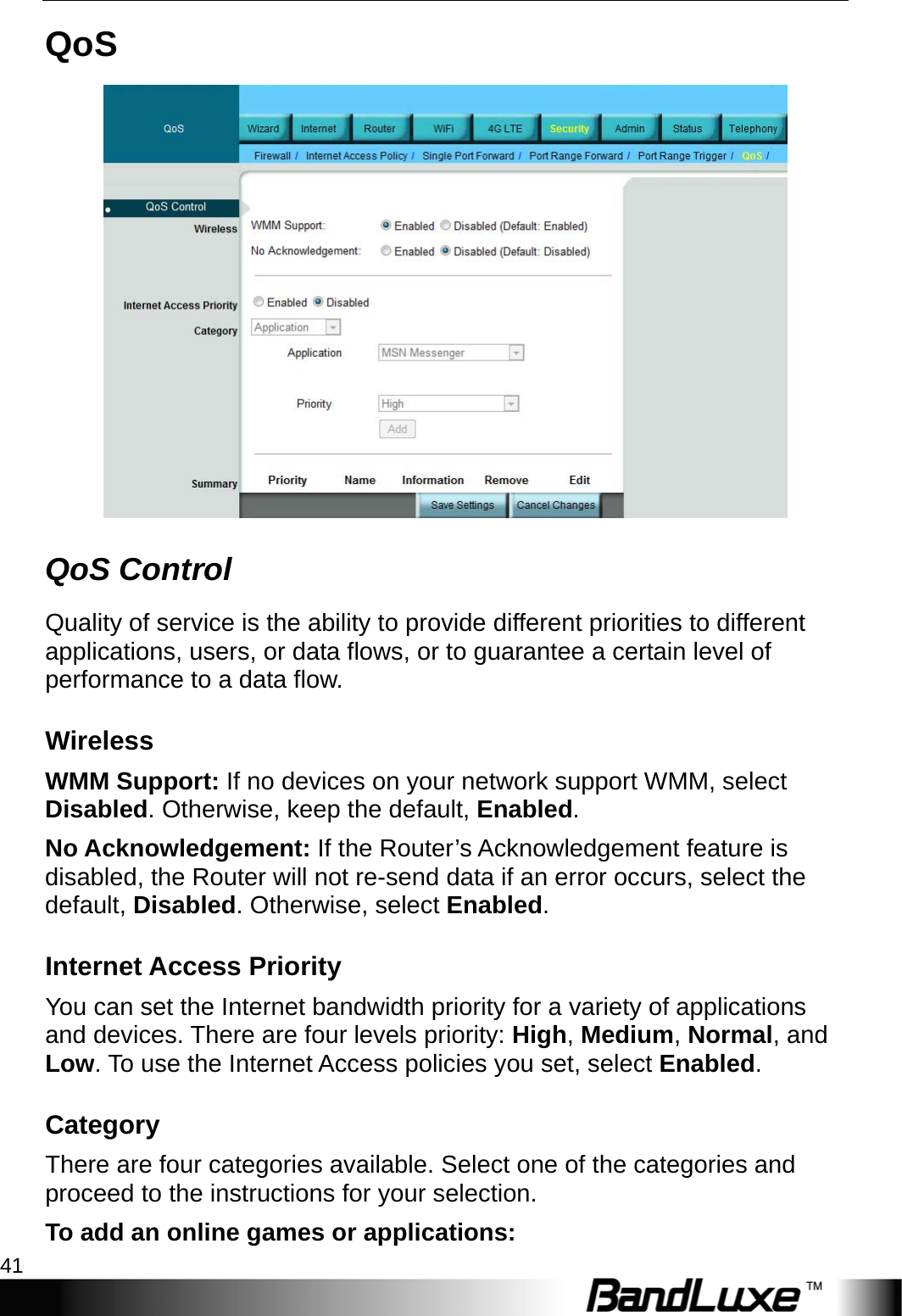  Security Setup 41 QoS  QoS Control Quality of service is the ability to provide different priorities to different applications, users, or data flows, or to guarantee a certain level of performance to a data flow. Wireless WMM Support: If no devices on your network support WMM, select Disabled. Otherwise, keep the default, Enabled. No Acknowledgement: If the Router’s Acknowledgement feature is disabled, the Router will not re-send data if an error occurs, select the default, Disabled. Otherwise, select Enabled. Internet Access Priority You can set the Internet bandwidth priority for a variety of applications and devices. There are four levels priority: High, Medium, Normal, and Low. To use the Internet Access policies you set, select Enabled. Category There are four categories available. Select one of the categories and proceed to the instructions for your selection. To add an online games or applications: 