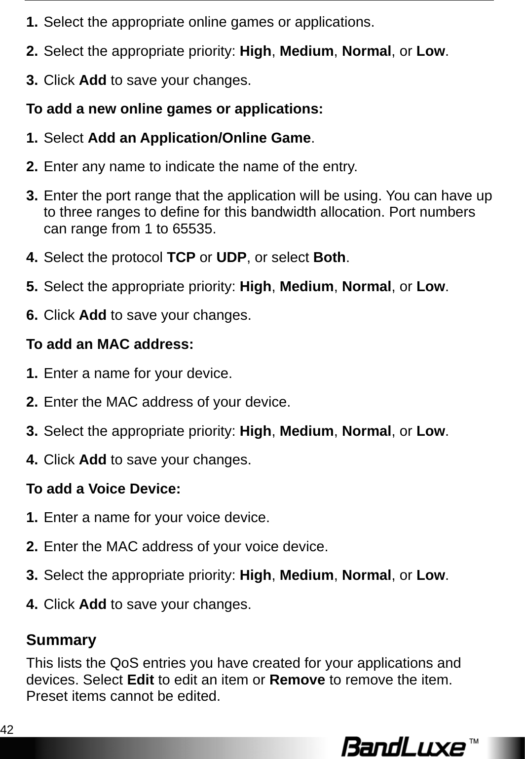 Security Setup 42  1. Select the appropriate online games or applications. 2. Select the appropriate priority: High, Medium, Normal, or Low. 3. Click Add to save your changes. To add a new online games or applications: 1. Select Add an Application/Online Game. 2. Enter any name to indicate the name of the entry. 3. Enter the port range that the application will be using. You can have up to three ranges to define for this bandwidth allocation. Port numbers can range from 1 to 65535. 4. Select the protocol TCP or UDP, or select Both. 5. Select the appropriate priority: High, Medium, Normal, or Low. 6. Click Add to save your changes. To add an MAC address:   1. Enter a name for your device. 2. Enter the MAC address of your device. 3. Select the appropriate priority: High, Medium, Normal, or Low. 4. Click Add to save your changes.   To add a Voice Device:   1. Enter a name for your voice device. 2. Enter the MAC address of your voice device. 3. Select the appropriate priority: High, Medium, Normal, or Low. 4. Click Add to save your changes. Summary This lists the QoS entries you have created for your applications and devices. Select Edit to edit an item or Remove to remove the item. Preset items cannot be edited. 