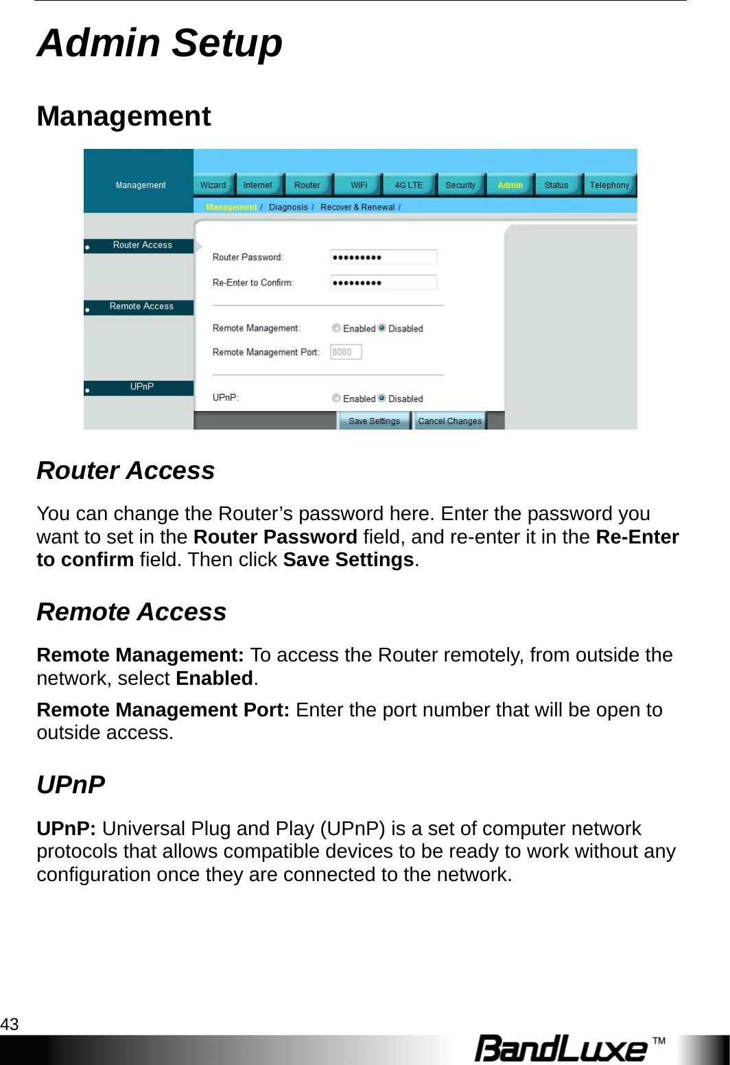  Admin Setup 43 Admin Setup Management  Router Access You can change the Router’s password here. Enter the password you want to set in the Router Password field, and re-enter it in the Re-Enter to confirm field. Then click Save Settings. Remote Access Remote Management: To access the Router remotely, from outside the network, select Enabled. Remote Management Port: Enter the port number that will be open to outside access. UPnP UPnP: Universal Plug and Play (UPnP) is a set of computer network protocols that allows compatible devices to be ready to work without any configuration once they are connected to the network. 