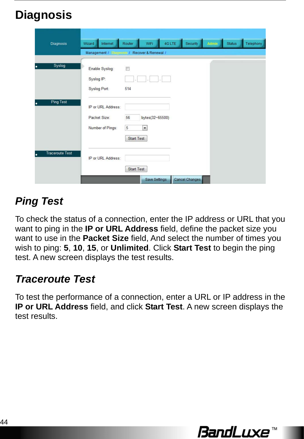 Admin Setup 44  Diagnosis  Ping Test To check the status of a connection, enter the IP address or URL that you want to ping in the IP or URL Address field, define the packet size you want to use in the Packet Size field, And select the number of times you wish to ping: 5, 10, 15, or Unlimited. Click Start Test to begin the ping test. A new screen displays the test results. Traceroute Test To test the performance of a connection, enter a URL or IP address in the IP or URL Address field, and click Start Test. A new screen displays the test results. 