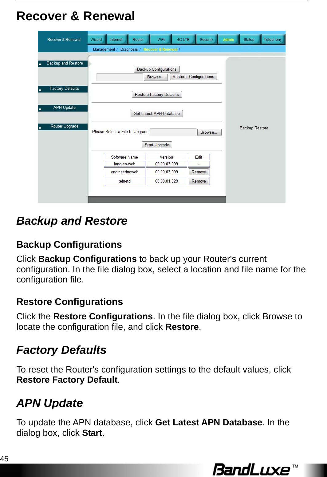  Admin Setup 45 Recover &amp; Renewal  Backup and Restore Backup Configurations Click Backup Configurations to back up your Router&apos;s current configuration. In the file dialog box, select a location and file name for the configuration file.   Restore Configurations Click the Restore Configurations. In the file dialog box, click Browse to locate the configuration file, and click Restore. Factory Defaults To reset the Router&apos;s configuration settings to the default values, click Restore Factory Default. APN Update To update the APN database, click Get Latest APN Database. In the dialog box, click Start. 