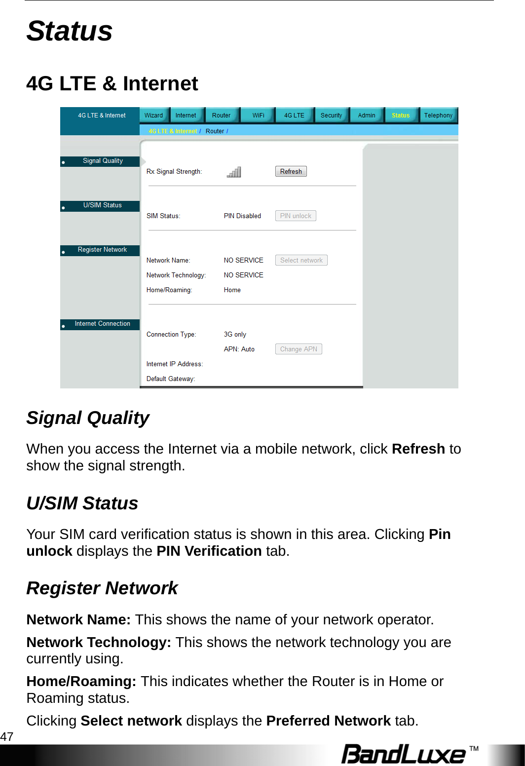  Status 47 Status 4G LTE &amp; Internet  Signal Quality When you access the Internet via a mobile network, click Refresh to show the signal strength. U/SIM Status Your SIM card verification status is shown in this area. Clicking Pin unlock displays the PIN Verification tab. Register Network Network Name: This shows the name of your network operator. Network Technology: This shows the network technology you are currently using. Home/Roaming: This indicates whether the Router is in Home or Roaming status. Clicking Select network displays the Preferred Network tab. 