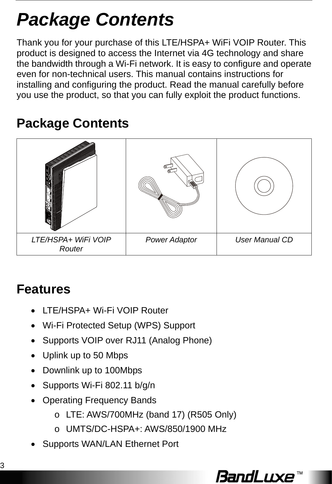  Package Contents 3 Package Contents Thank you for your purchase of this LTE/HSPA+ WiFi VOIP Router. This product is designed to access the Internet via 4G technology and share the bandwidth through a Wi-Fi network. It is easy to configure and operate even for non-technical users. This manual contains instructions for installing and configuring the product. Read the manual carefully before you use the product, so that you can fully exploit the product functions. Package Contents    LTE/HSPA+ WiFi VOIP Router  Power Adaptor  User Manual CD  Features •  LTE/HSPA+ Wi-Fi VOIP Router •  Wi-Fi Protected Setup (WPS) Support •  Supports VOIP over RJ11 (Analog Phone) •  Uplink up to 50 Mbps •  Downlink up to 100Mbps •  Supports Wi-Fi 802.11 b/g/n •  Operating Frequency Bands o  LTE: AWS/700MHz (band 17) (R505 Only) o UMTS/DC-HSPA+: AWS/850/1900 MHz •  Supports WAN/LAN Ethernet Port 