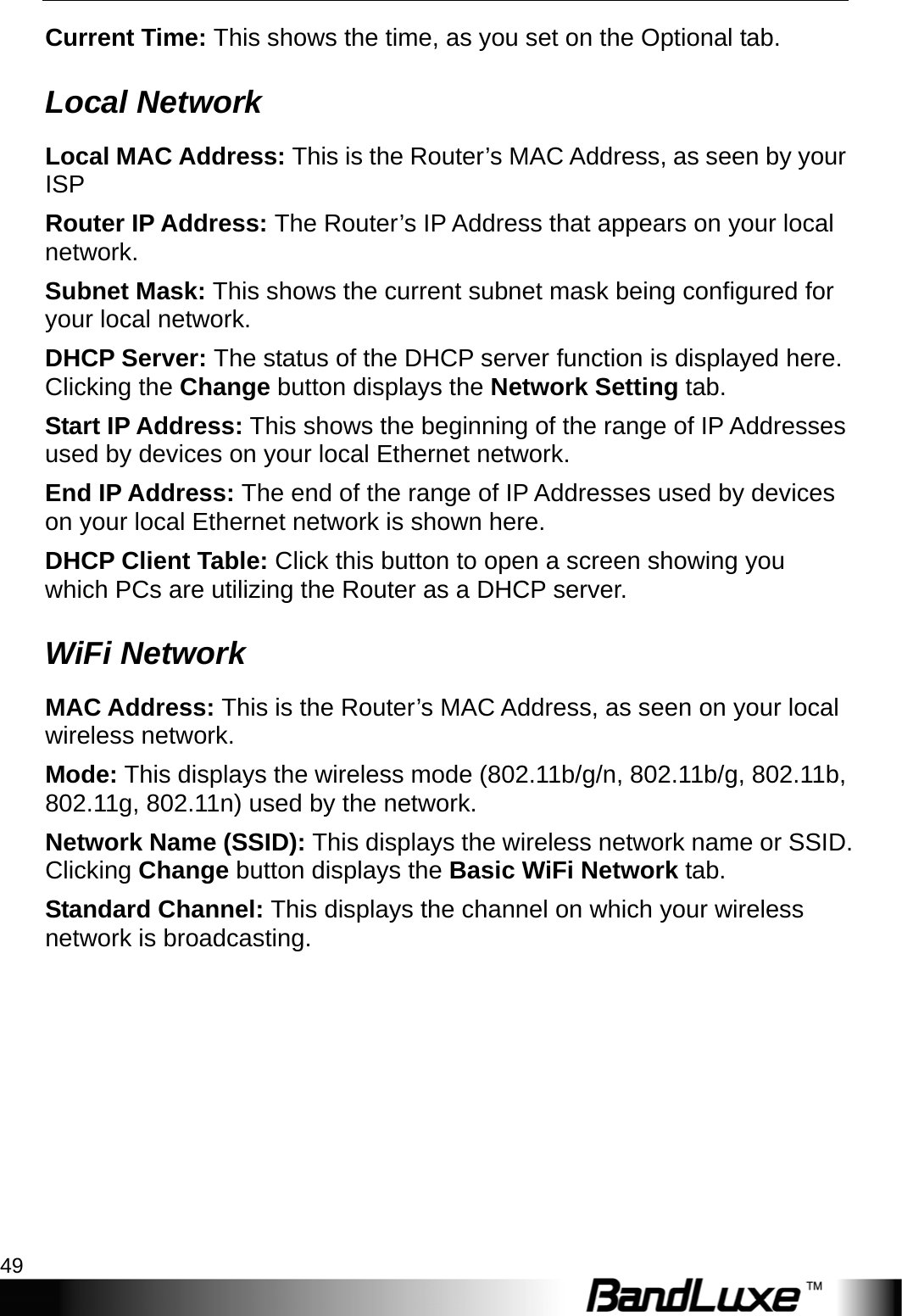  Status 49 Current Time: This shows the time, as you set on the Optional tab. Local Network Local MAC Address: This is the Router’s MAC Address, as seen by your ISP Router IP Address: The Router’s IP Address that appears on your local network. Subnet Mask: This shows the current subnet mask being configured for your local network. DHCP Server: The status of the DHCP server function is displayed here. Clicking the Change button displays the Network Setting tab. Start IP Address: This shows the beginning of the range of IP Addresses used by devices on your local Ethernet network. End IP Address: The end of the range of IP Addresses used by devices on your local Ethernet network is shown here. DHCP Client Table: Click this button to open a screen showing you which PCs are utilizing the Router as a DHCP server.   WiFi Network MAC Address: This is the Router’s MAC Address, as seen on your local wireless network. Mode: This displays the wireless mode (802.11b/g/n, 802.11b/g, 802.11b, 802.11g, 802.11n) used by the network. Network Name (SSID): This displays the wireless network name or SSID. Clicking Change button displays the Basic WiFi Network tab. Standard Channel: This displays the channel on which your wireless network is broadcasting. 