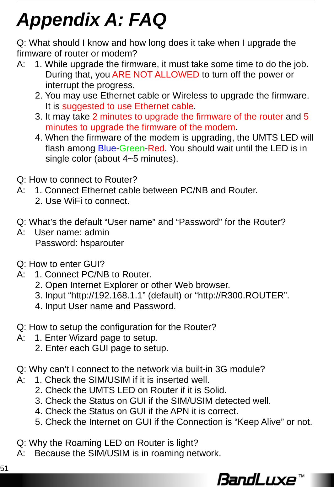  Appendix A: FAQ 51 Appendix A: FAQ Q: What should I know and how long does it take when I upgrade the firmware of router or modem?   A:    1. While upgrade the firmware, it must take some time to do the job. During that, you ARE NOT ALLOWED to turn off the power or interrupt the progress.         2. You may use Ethernet cable or Wireless to upgrade the firmware. It is suggested to use Ethernet cable.      3. It may take 2 minutes to upgrade the firmware of the router and 5 minutes to upgrade the firmware of the modem.          4. When the firmware of the modem is upgrading, the UMTS LED will flash among Blue-Green-Red. You should wait until the LED is in single color (about 4~5 minutes).  Q: How to connect to Router?   A:    1. Connect Ethernet cable between PC/NB and Router.       2. Use WiFi to connect.      Q: What’s the default “User name” and “Password” for the Router?   A:  User name: admin      Password: hsparouter    Q: How to enter GUI?   A:    1. Connect PC/NB to Router.       2. Open Internet Explorer or other Web browser.       3. Input “http://192.168.1.1” (default) or “http://R300.ROUTER”.           4. Input User name and Password.        Q: How to setup the configuration for the Router?   A:    1. Enter Wizard page to setup.       2. Enter each GUI page to setup.     Q: Why can’t I connect to the network via built-in 3G module?   A:    1. Check the SIM/USIM if it is inserted well.       2. Check the UMTS LED on Router if it is Solid.           3. Check the Status on GUI if the SIM/USIM detected well.           4. Check the Status on GUI if the APN it is correct.           5. Check the Internet on GUI if the Connection is “Keep Alive” or not.     Q: Why the Roaming LED on Router is light?   A:    Because the SIM/USIM is in roaming network. 