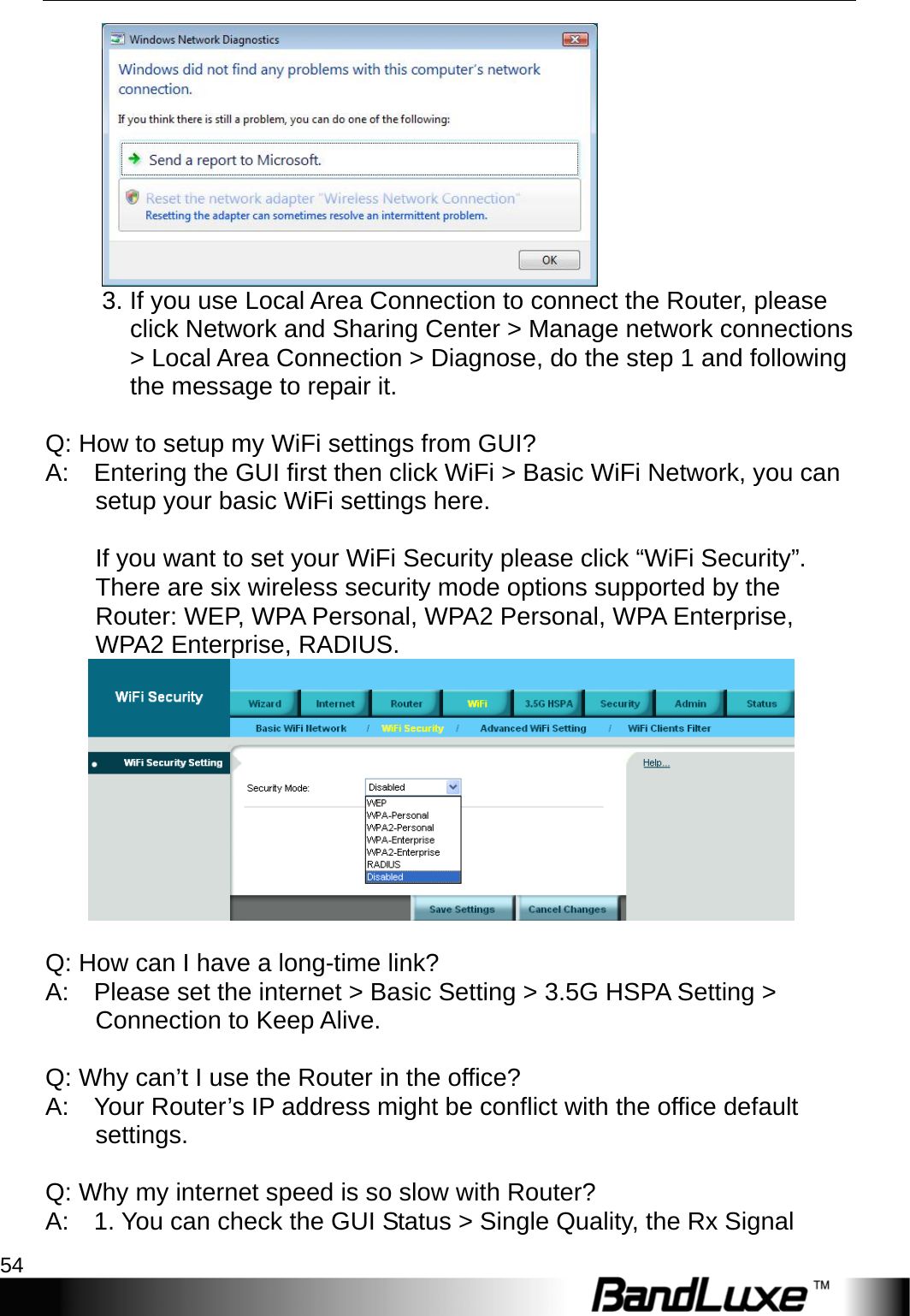 Appendix A: FAQ 54   3. If you use Local Area Connection to connect the Router, please click Network and Sharing Center &gt; Manage network connections &gt; Local Area Connection &gt; Diagnose, do the step 1 and following the message to repair it.     Q: How to setup my WiFi settings from GUI?   A:    Entering the GUI first then click WiFi &gt; Basic WiFi Network, you can setup your basic WiFi settings here.     If you want to set your WiFi Security please click “WiFi Security”.   There are six wireless security mode options supported by the Router: WEP, WPA Personal, WPA2 Personal, WPA Enterprise, WPA2 Enterprise, RADIUS.     Q: How can I have a long-time link?   A:    Please set the internet &gt; Basic Setting &gt; 3.5G HSPA Setting &gt; Connection to Keep Alive.     Q: Why can’t I use the Router in the office?   A:    Your Router’s IP address might be conflict with the office default settings.    Q: Why my internet speed is so slow with Router?   A:    1. You can check the GUI Status &gt; Single Quality, the Rx Signal 