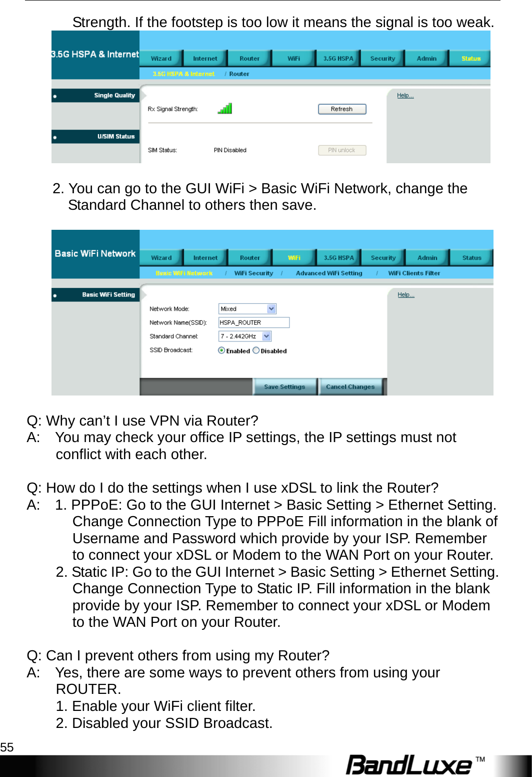  Appendix A: FAQ 55 Strength. If the footstep is too low it means the signal is too weak.            2. You can go to the GUI WiFi &gt; Basic WiFi Network, change the Standard Channel to others then save.       Q: Why can’t I use VPN via Router?   A:    You may check your office IP settings, the IP settings must not conflict with each other.       Q: How do I do the settings when I use xDSL to link the Router?   A:    1. PPPoE: Go to the GUI Internet &gt; Basic Setting &gt; Ethernet Setting. Change Connection Type to PPPoE Fill information in the blank of Username and Password which provide by your ISP. Remember to connect your xDSL or Modem to the WAN Port on your Router.   2. Static IP: Go to the GUI Internet &gt; Basic Setting &gt; Ethernet Setting. Change Connection Type to Static IP. Fill information in the blank provide by your ISP. Remember to connect your xDSL or Modem to the WAN Port on your Router.   Q: Can I prevent others from using my Router?   A:    Yes, there are some ways to prevent others from using your ROUTER.          1. Enable your WiFi client filter.       2. Disabled your SSID Broadcast.  