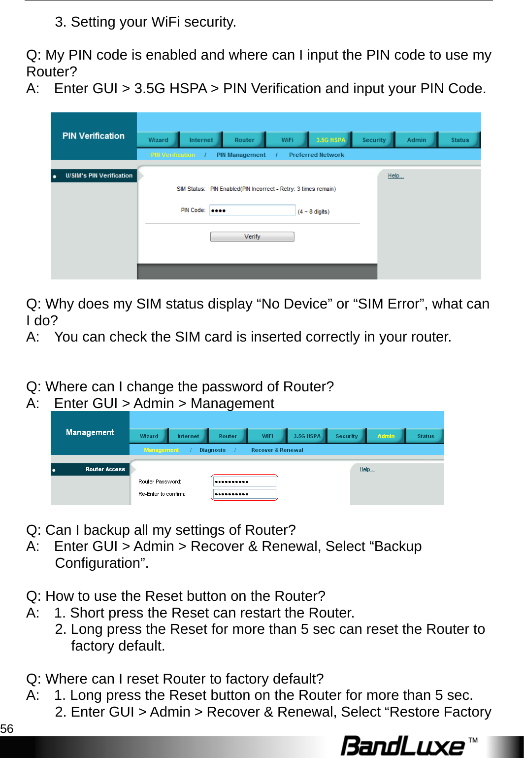 Appendix A: FAQ 56          3. Setting your WiFi security.     Q: My PIN code is enabled and where can I input the PIN code to use my Router?  A:    Enter GUI &gt; 3.5G HSPA &gt; PIN Verification and input your PIN Code.       Q: Why does my SIM status display “No Device” or “SIM Error”, what can I do?   A:    You can check the SIM card is inserted correctly in your router.          Q: Where can I change the password of Router?   A:    Enter GUI &gt; Admin &gt; Management        Q: Can I backup all my settings of Router?   A:    Enter GUI &gt; Admin &gt; Recover &amp; Renewal, Select “Backup Configuration”.    Q: How to use the Reset button on the Router?   A:    1. Short press the Reset can restart the Router.           2. Long press the Reset for more than 5 sec can reset the Router to factory default.     Q: Where can I reset Router to factory default?   A:    1. Long press the Reset button on the Router for more than 5 sec.           2. Enter GUI &gt; Admin &gt; Recover &amp; Renewal, Select “Restore Factory 