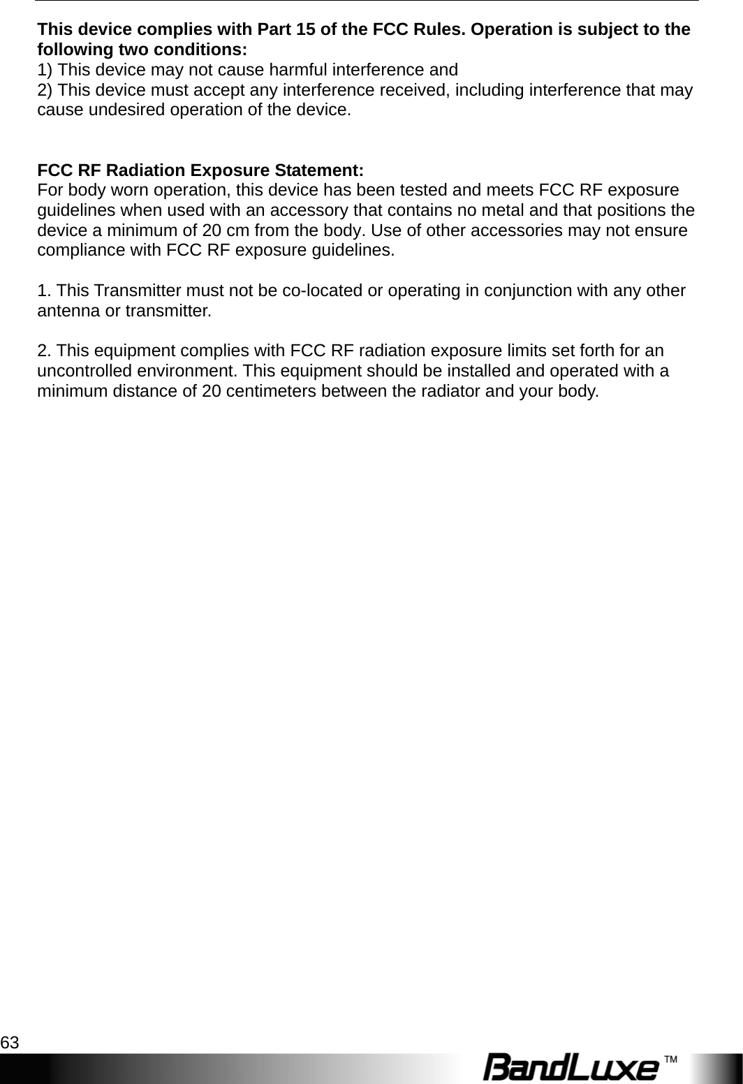   Appendix C: Important Safety Information and Glossary 63 This device complies with Part 15 of the FCC Rules. Operation is subject to the following two conditions: 1) This device may not cause harmful interference and 2) This device must accept any interference received, including interference that may cause undesired operation of the device.   FCC RF Radiation Exposure Statement: For body worn operation, this device has been tested and meets FCC RF exposure guidelines when used with an accessory that contains no metal and that positions the device a minimum of 20 cm from the body. Use of other accessories may not ensure compliance with FCC RF exposure guidelines.  1. This Transmitter must not be co-located or operating in conjunction with any other antenna or transmitter.  2. This equipment complies with FCC RF radiation exposure limits set forth for an uncontrolled environment. This equipment should be installed and operated with a minimum distance of 20 centimeters between the radiator and your body.   