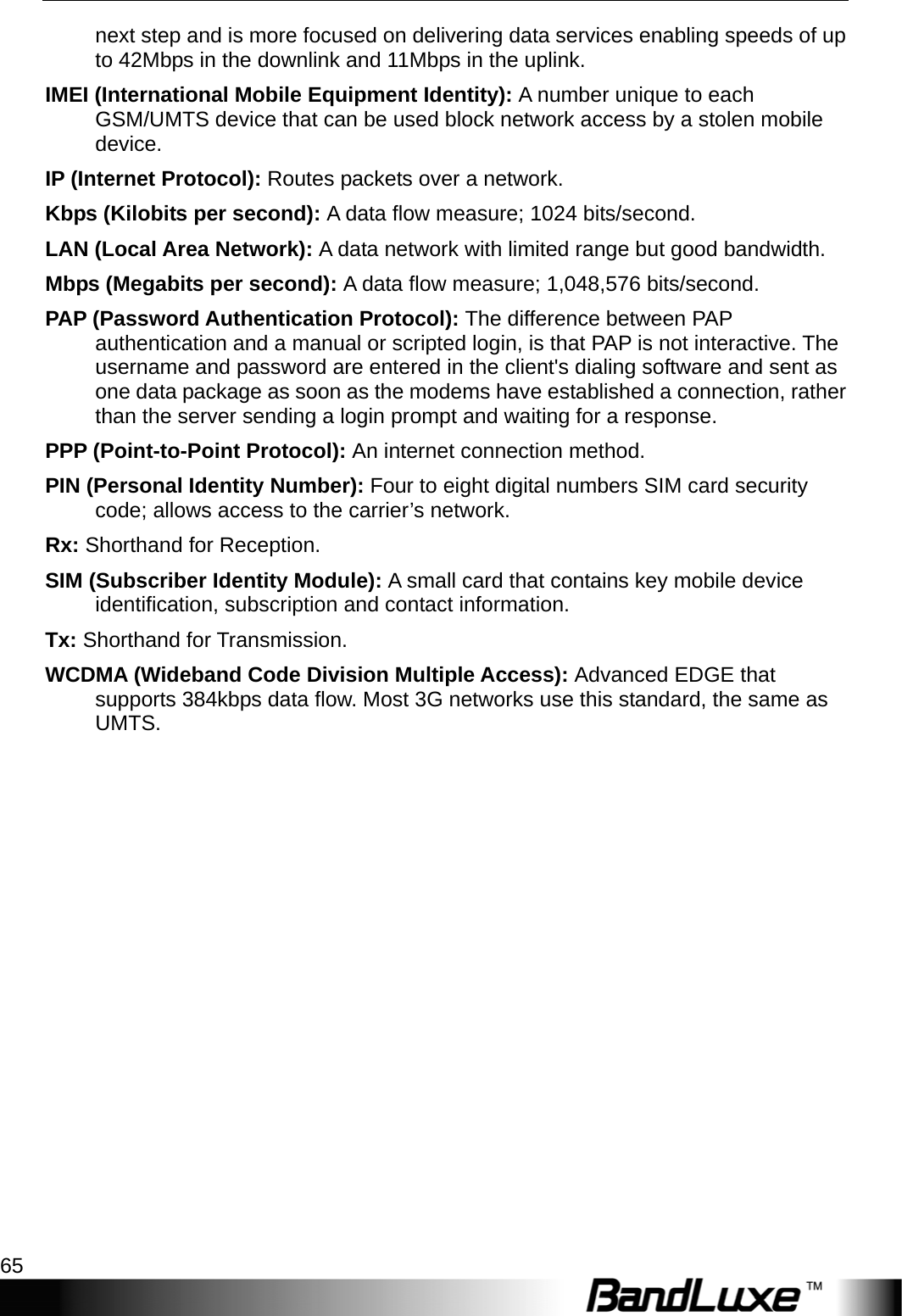   Appendix C: Important Safety Information and Glossary 65 next step and is more focused on delivering data services enabling speeds of up to 42Mbps in the downlink and 11Mbps in the uplink. IMEI (International Mobile Equipment Identity): A number unique to each GSM/UMTS device that can be used block network access by a stolen mobile device. IP (Internet Protocol): Routes packets over a network. Kbps (Kilobits per second): A data ﬂow measure; 1024 bits/second. LAN (Local Area Network): A data network with limited range but good bandwidth. Mbps (Megabits per second): A data ﬂow measure; 1,048,576 bits/second. PAP (Password Authentication Protocol): The difference between PAP authentication and a manual or scripted login, is that PAP is not interactive. The username and password are entered in the client&apos;s dialing software and sent as one data package as soon as the modems have established a connection, rather than the server sending a login prompt and waiting for a response. PPP (Point-to-Point Protocol): An internet connection method. PIN (Personal Identity Number): Four to eight digital numbers SIM card security code; allows access to the carrier’s network. Rx: Shorthand for Reception. SIM (Subscriber Identity Module): A small card that contains key mobile device identiﬁcation, subscription and contact information. Tx: Shorthand for Transmission. WCDMA (Wideband Code Division Multiple Access): Advanced EDGE that supports 384kbps data ﬂow. Most 3G networks use this standard, the same as UMTS.  