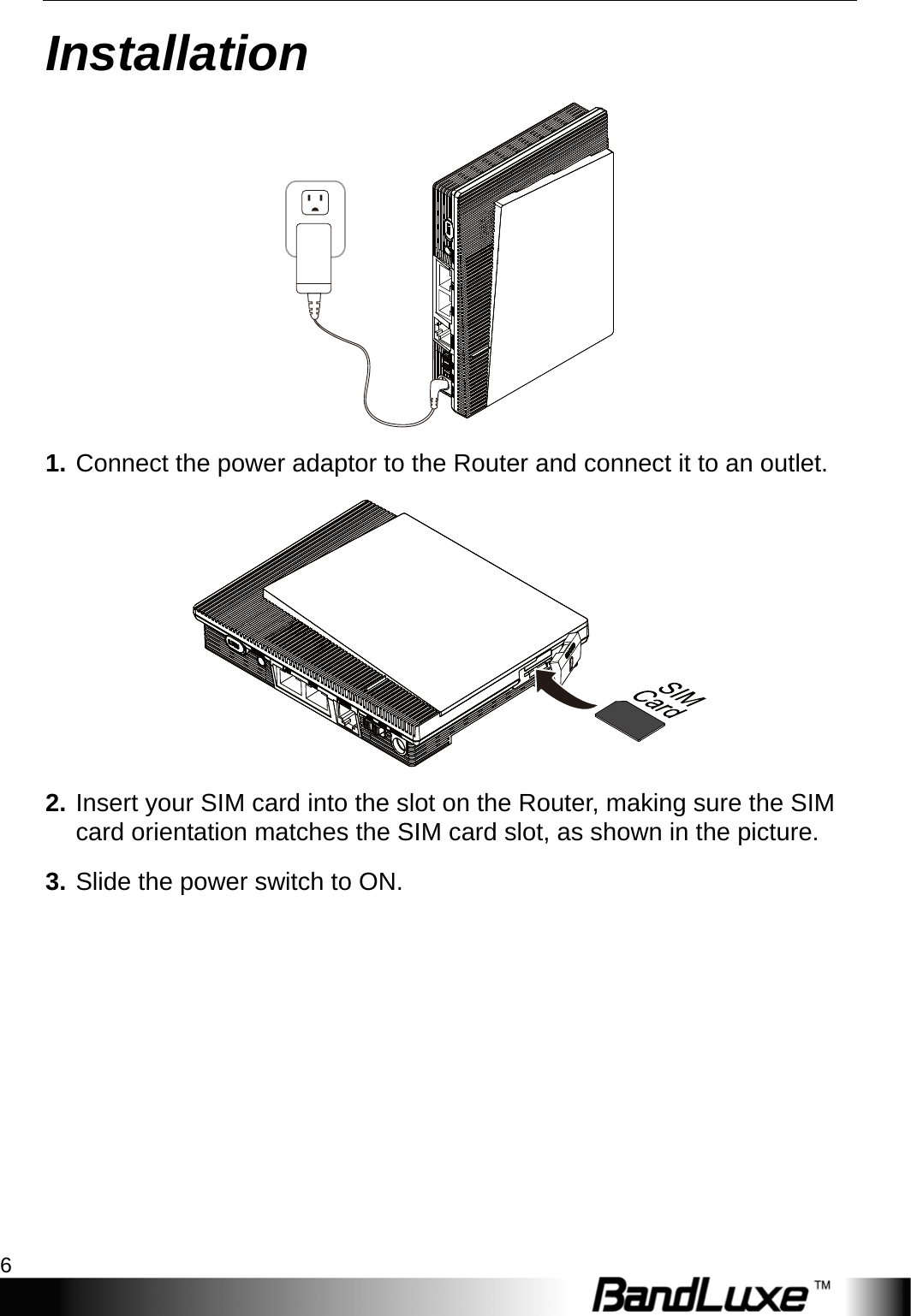 Installation 6  Installation  1. Connect the power adaptor to the Router and connect it to an outlet.  2. Insert your SIM card into the slot on the Router, making sure the SIM card orientation matches the SIM card slot, as shown in the picture. 3. Slide the power switch to ON. 