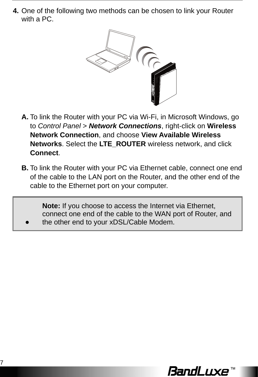  Installation 7 4. One of the following two methods can be chosen to link your Router with a PC.  A. To link the Router with your PC via Wi-Fi, in Microsoft Windows, go to Control Panel &gt; Network Connections, right-click on Wireless Network Connection, and choose View Available Wireless Networks. Select the LTE_ROUTER wireless network, and click Connect.  B. To link the Router with your PC via Ethernet cable, connect one end of the cable to the LAN port on the Router, and the other end of the cable to the Ethernet port on your computer. . Note: If you choose to access the Internet via Ethernet, connect one end of the cable to the WAN port of Router, and the other end to your xDSL/Cable Modem.            