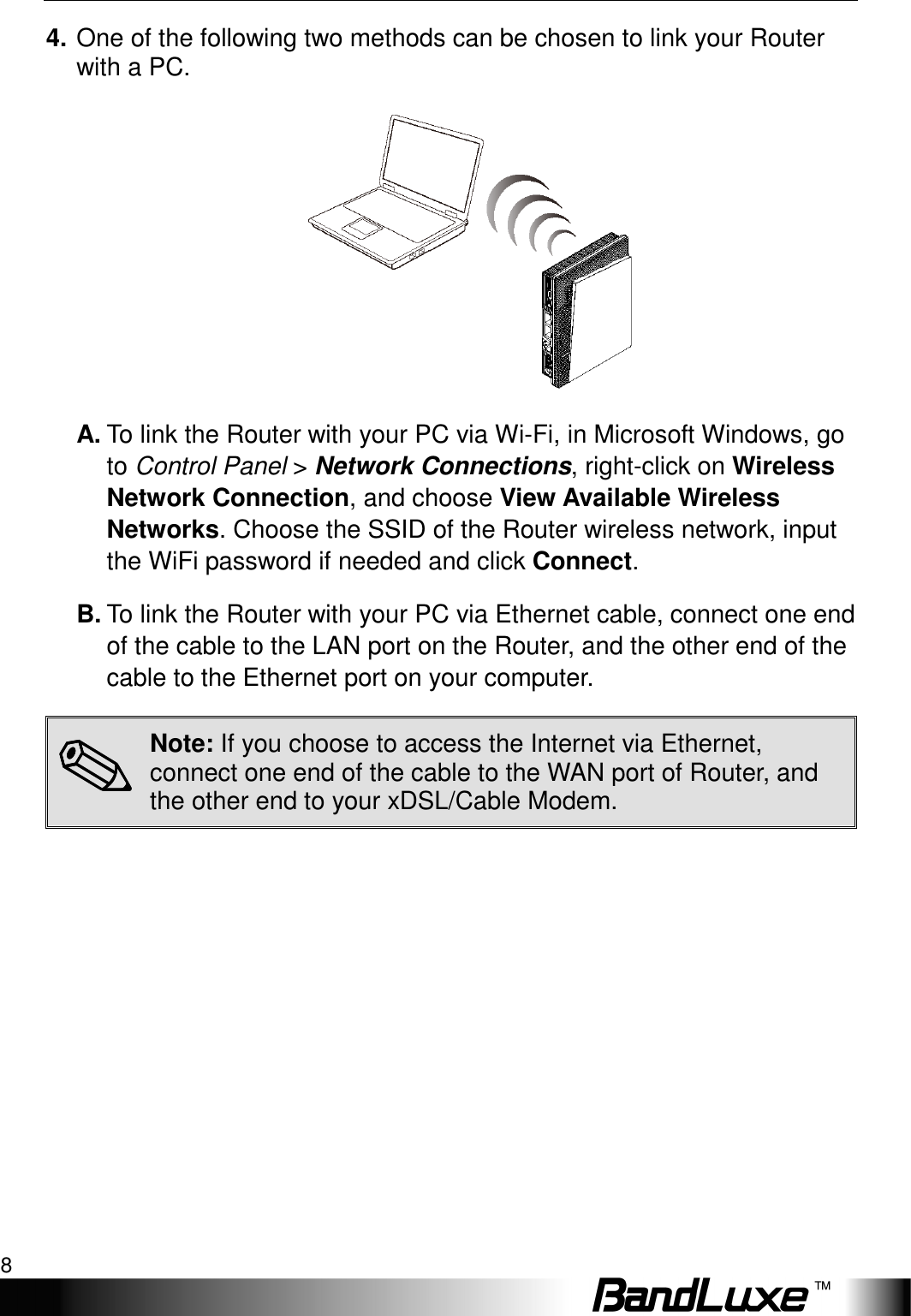 Installation 8  4. One of the following two methods can be chosen to link your Router with a PC.  A. To link the Router with your PC via Wi-Fi, in Microsoft Windows, go to Control Panel &gt; Network Connections, right-click on Wireless Network Connection, and choose View Available Wireless Networks. Choose the SSID of the Router wireless network, input the WiFi password if needed and click Connect.   B. To link the Router with your PC via Ethernet cable, connect one end of the cable to the LAN port on the Router, and the other end of the cable to the Ethernet port on your computer. ✎✎✎✎ Note: If you choose to access the Internet via Ethernet, connect one end of the cable to the WAN port of Router, and the other end to your xDSL/Cable Modem. 