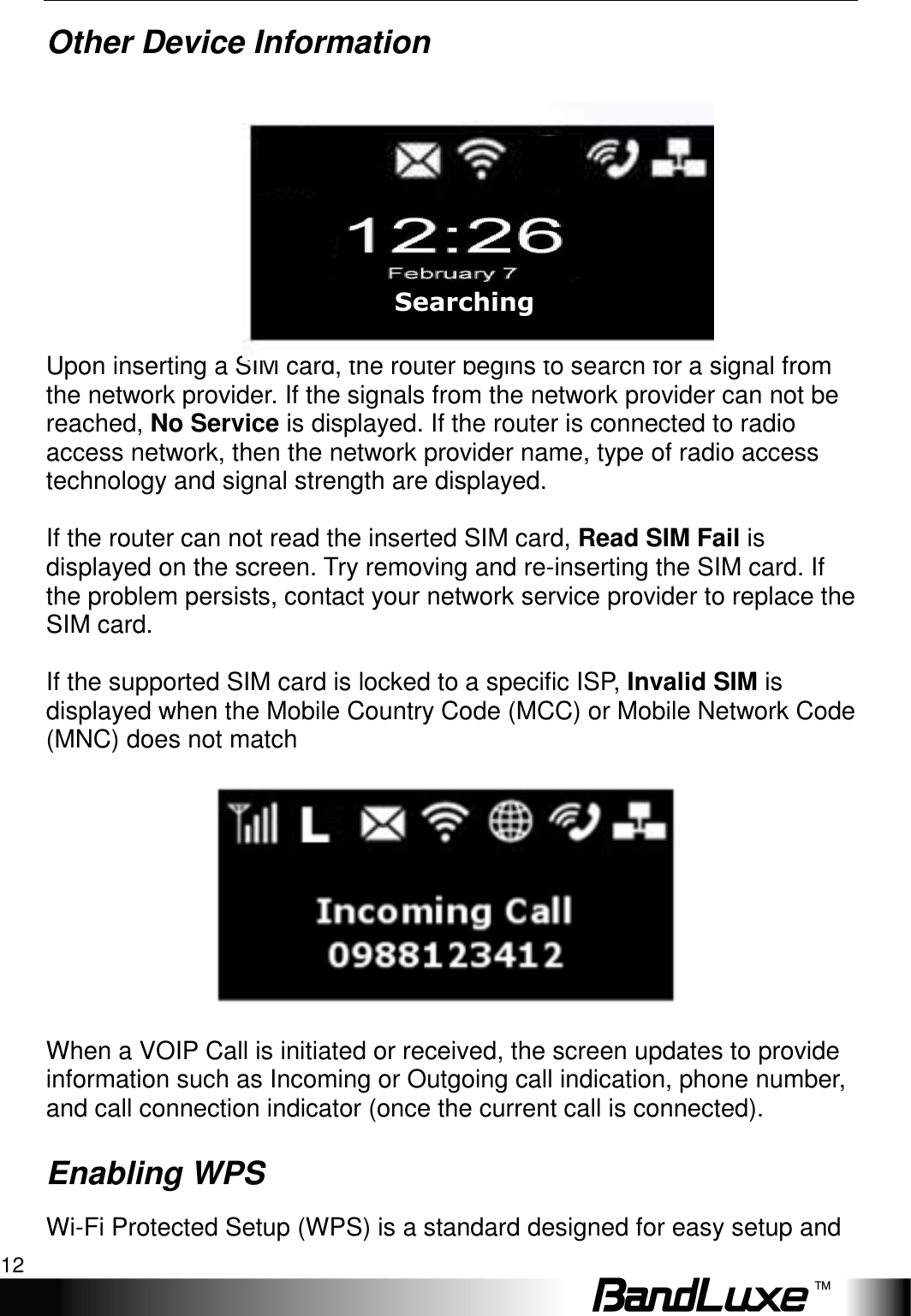 Installation 12  Other Device Information   Upon inserting a SIM card, the router begins to search for a signal from the network provider. If the signals from the network provider can not be reached, No Service is displayed. If the router is connected to radio access network, then the network provider name, type of radio access technology and signal strength are displayed.  If the router can not read the inserted SIM card, Read SIM Fail is displayed on the screen. Try removing and re-inserting the SIM card. If the problem persists, contact your network service provider to replace the SIM card.  If the supported SIM card is locked to a specific ISP, Invalid SIM is displayed when the Mobile Country Code (MCC) or Mobile Network Code (MNC) does not match    When a VOIP Call is initiated or received, the screen updates to provide information such as Incoming or Outgoing call indication, phone number, and call connection indicator (once the current call is connected). Enabling WPS Wi-Fi Protected Setup (WPS) is a standard designed for easy setup and Searching  