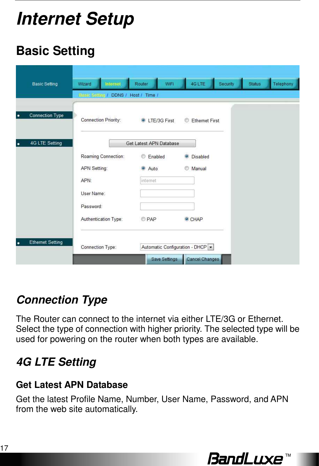   Internet Setup 17 Internet Setup Basic Setting   Connection Type The Router can connect to the internet via either LTE/3G or Ethernet. Select the type of connection with higher priority. The selected type will be used for powering on the router when both types are available. 4G LTE Setting Get Latest APN Database Get the latest Profile Name, Number, User Name, Password, and APN from the web site automatically. 