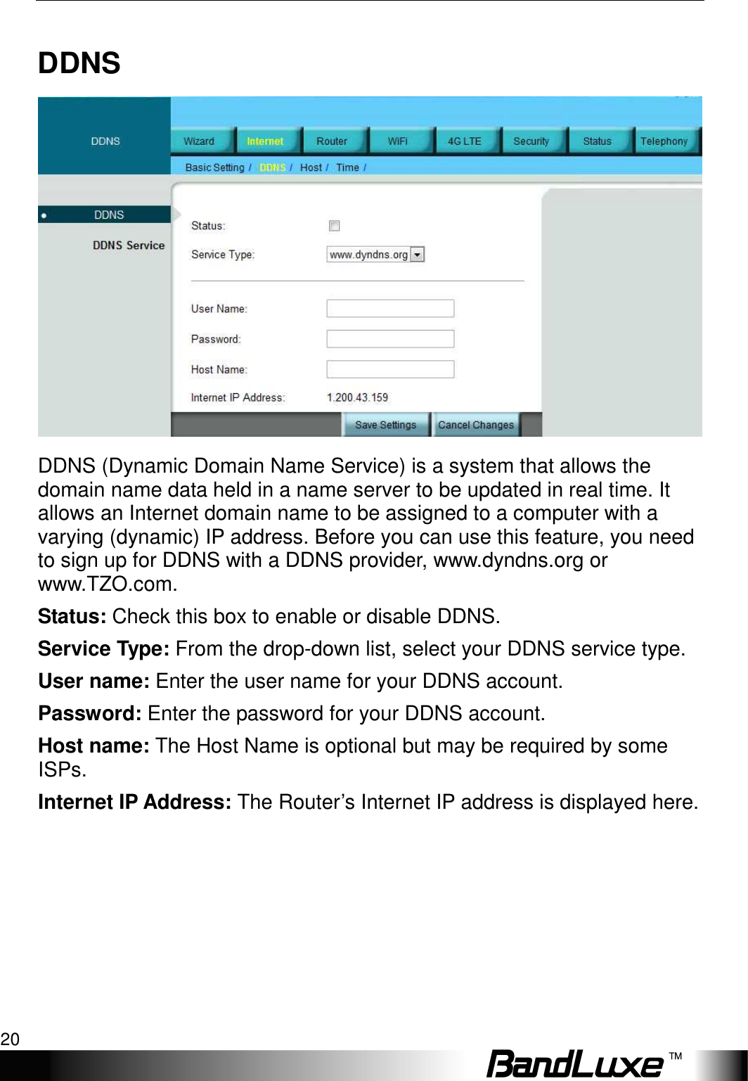 Internet Setup 20  DDNS  DDNS (Dynamic Domain Name Service) is a system that allows the domain name data held in a name server to be updated in real time. It allows an Internet domain name to be assigned to a computer with a varying (dynamic) IP address. Before you can use this feature, you need to sign up for DDNS with a DDNS provider, www.dyndns.org or www.TZO.com. Status: Check this box to enable or disable DDNS. Service Type: From the drop-down list, select your DDNS service type. User name: Enter the user name for your DDNS account. Password: Enter the password for your DDNS account. Host name: The Host Name is optional but may be required by some ISPs. Internet IP Address: The Router’s Internet IP address is displayed here.   