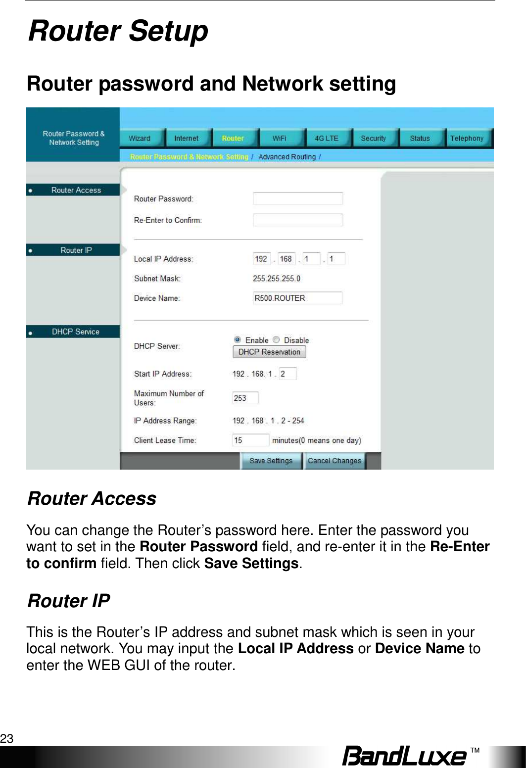   Router Setup 23 Router Setup Router password and Network setting  Router Access You can change the Router’s password here. Enter the password you want to set in the Router Password field, and re-enter it in the Re-Enter to confirm field. Then click Save Settings. Router IP This is the Router’s IP address and subnet mask which is seen in your local network. You may input the Local IP Address or Device Name to enter the WEB GUI of the router. 