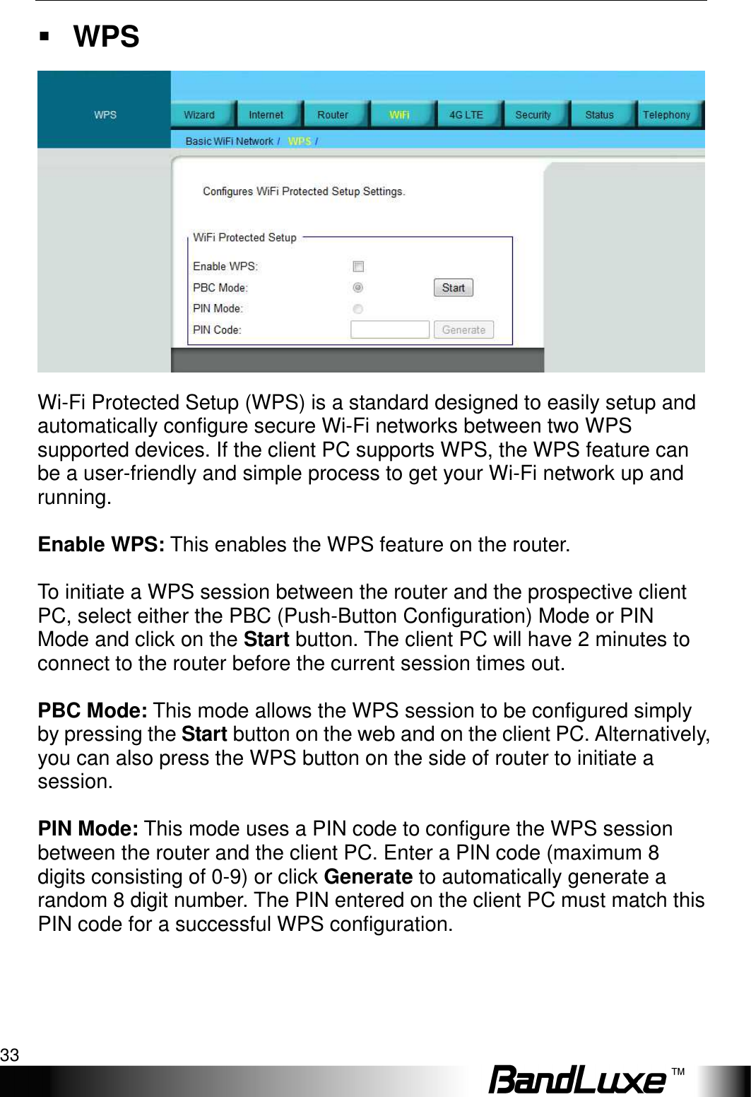   WiFi Setup 33  WPS  Wi-Fi Protected Setup (WPS) is a standard designed to easily setup and automatically configure secure Wi-Fi networks between two WPS supported devices. If the client PC supports WPS, the WPS feature can be a user-friendly and simple process to get your Wi-Fi network up and running.  Enable WPS: This enables the WPS feature on the router.  To initiate a WPS session between the router and the prospective client PC, select either the PBC (Push-Button Configuration) Mode or PIN Mode and click on the Start button. The client PC will have 2 minutes to connect to the router before the current session times out.  PBC Mode: This mode allows the WPS session to be configured simply by pressing the Start button on the web and on the client PC. Alternatively, you can also press the WPS button on the side of router to initiate a session.  PIN Mode: This mode uses a PIN code to configure the WPS session between the router and the client PC. Enter a PIN code (maximum 8 digits consisting of 0-9) or click Generate to automatically generate a random 8 digit number. The PIN entered on the client PC must match this PIN code for a successful WPS configuration. 