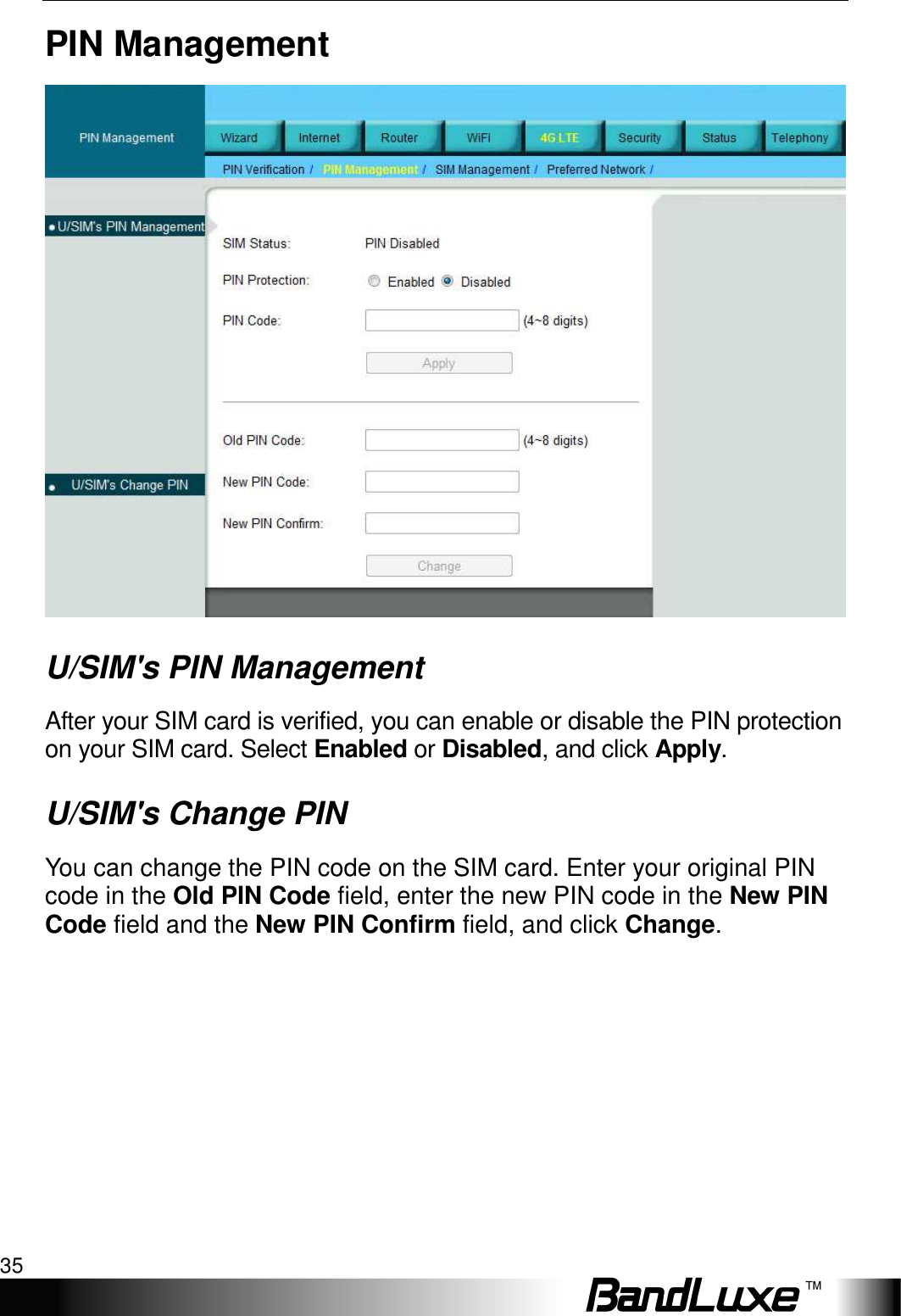   4G LTE Setup 35 PIN Management  U/SIM&apos;s PIN Management After your SIM card is verified, you can enable or disable the PIN protection on your SIM card. Select Enabled or Disabled, and click Apply. U/SIM&apos;s Change PIN You can change the PIN code on the SIM card. Enter your original PIN code in the Old PIN Code field, enter the new PIN code in the New PIN Code field and the New PIN Confirm field, and click Change. 