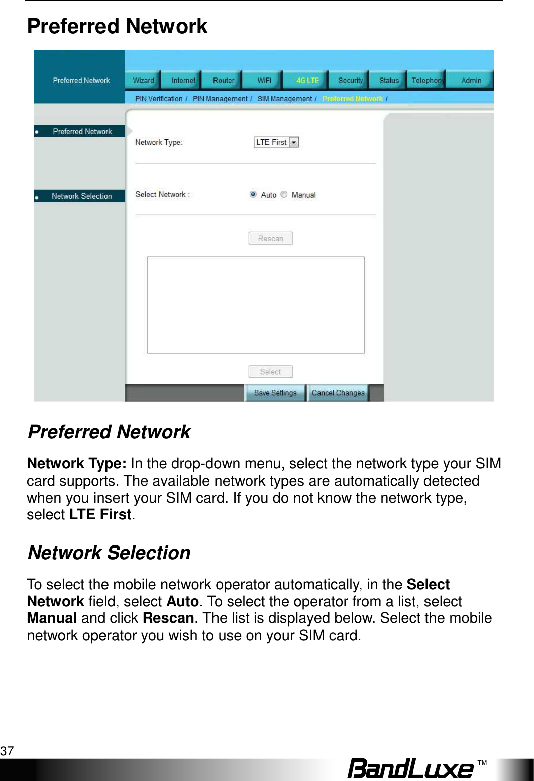  4G LTE Setup 37 Preferred Network  Preferred Network Network Type: In the drop-down menu, select the network type your SIM card supports. The available network types are automatically detected when you insert your SIM card. If you do not know the network type, select LTE First. Network Selection To select the mobile network operator automatically, in the Select Network field, select Auto. To select the operator from a list, select Manual and click Rescan. The list is displayed below. Select the mobile network operator you wish to use on your SIM card. 