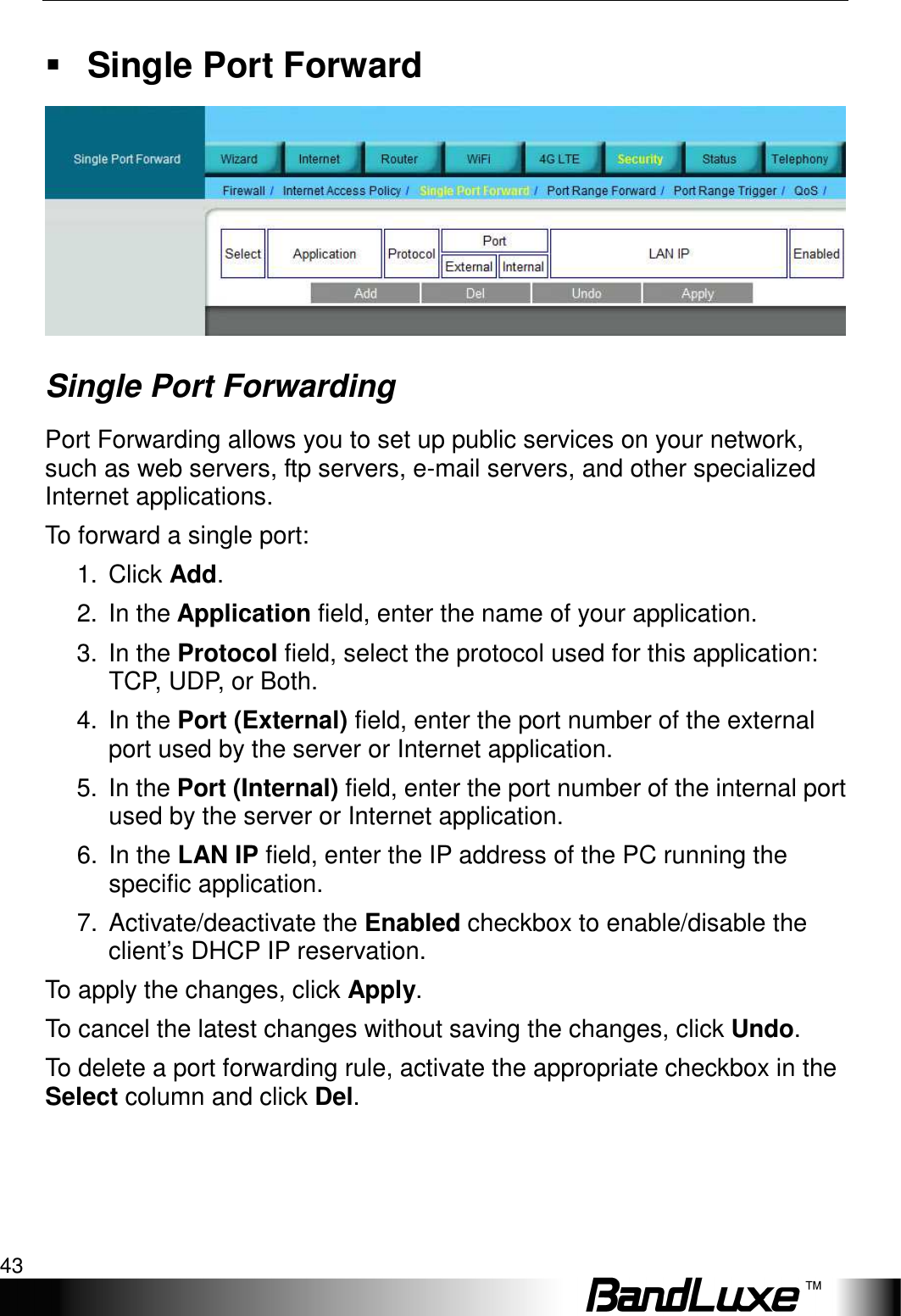   Security Setup 43  Single Port Forward  Single Port Forwarding Port Forwarding allows you to set up public services on your network, such as web servers, ftp servers, e-mail servers, and other specialized Internet applications.   To forward a single port: 1.  Click Add. 2.  In the Application field, enter the name of your application. 3.  In the Protocol field, select the protocol used for this application: TCP, UDP, or Both. 4.  In the Port (External) field, enter the port number of the external port used by the server or Internet application. 5.  In the Port (Internal) field, enter the port number of the internal port used by the server or Internet application.   6.  In the LAN IP field, enter the IP address of the PC running the specific application. 7.  Activate/deactivate the Enabled checkbox to enable/disable the client’s DHCP IP reservation.   To apply the changes, click Apply.   To cancel the latest changes without saving the changes, click Undo. To delete a port forwarding rule, activate the appropriate checkbox in the Select column and click Del. 