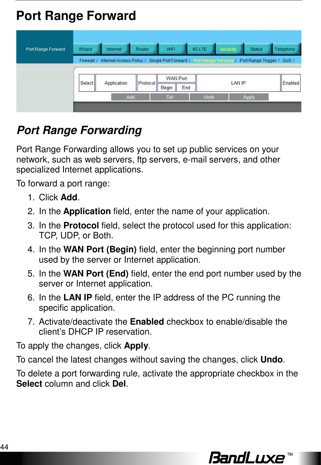 Security Setup 44  Port Range Forward  Port Range Forwarding   Port Range Forwarding allows you to set up public services on your network, such as web servers, ftp servers, e-mail servers, and other specialized Internet applications.   To forward a port range: 1.  Click Add. 2.  In the Application field, enter the name of your application. 3.  In the Protocol field, select the protocol used for this application: TCP, UDP, or Both. 4.  In the WAN Port (Begin) field, enter the beginning port number used by the server or Internet application. 5.  In the WAN Port (End) field, enter the end port number used by the server or Internet application. 6.  In the LAN IP field, enter the IP address of the PC running the specific application. 7.  Activate/deactivate the Enabled checkbox to enable/disable the client’s DHCP IP reservation.   To apply the changes, click Apply.   To cancel the latest changes without saving the changes, click Undo. To delete a port forwarding rule, activate the appropriate checkbox in the Select column and click Del.  