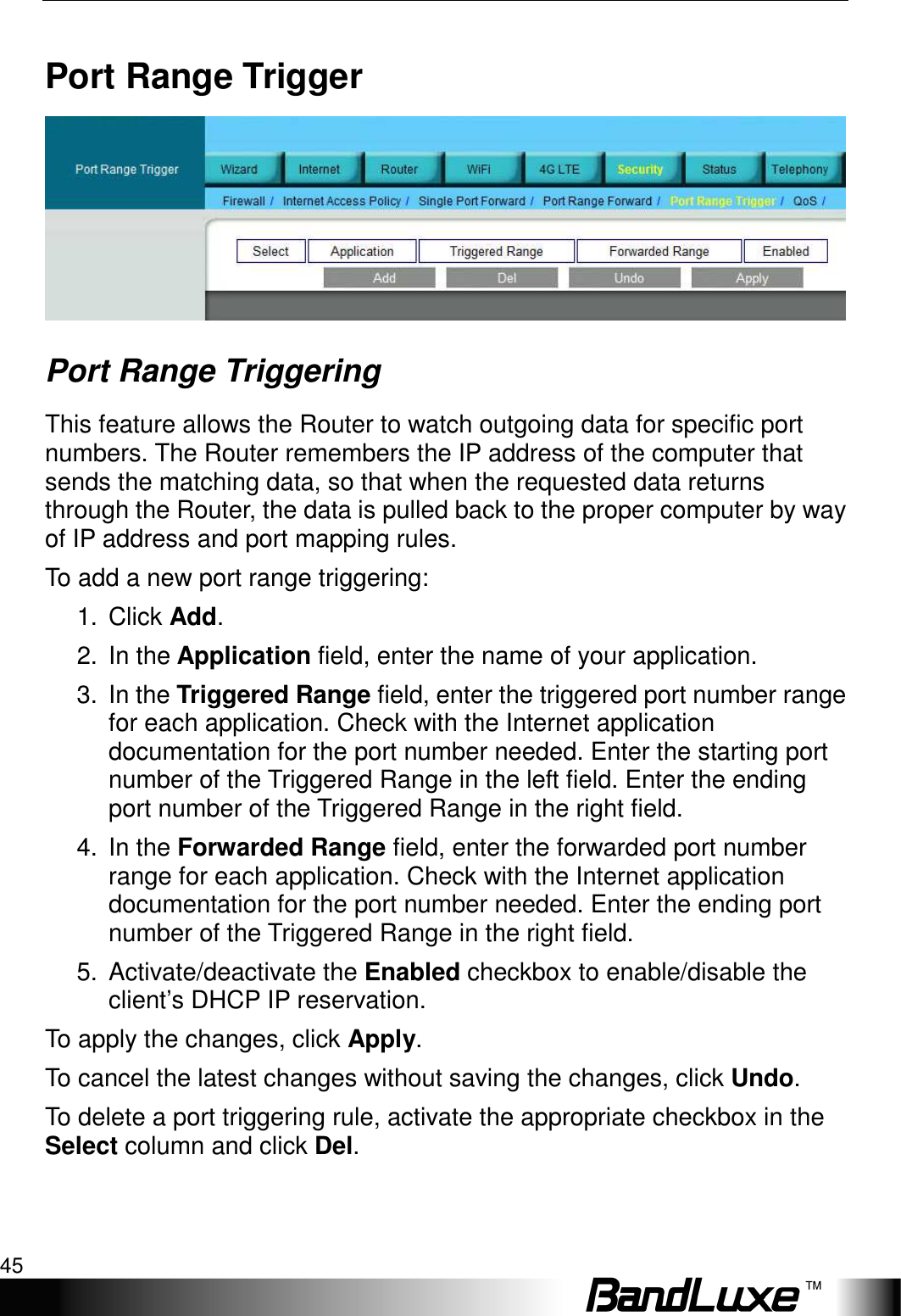   Security Setup 45 Port Range Trigger    Port Range Triggering This feature allows the Router to watch outgoing data for specific port numbers. The Router remembers the IP address of the computer that sends the matching data, so that when the requested data returns through the Router, the data is pulled back to the proper computer by way of IP address and port mapping rules.   To add a new port range triggering: 1.  Click Add. 2.  In the Application field, enter the name of your application. 3.  In the Triggered Range field, enter the triggered port number range for each application. Check with the Internet application documentation for the port number needed. Enter the starting port number of the Triggered Range in the left field. Enter the ending port number of the Triggered Range in the right field. 4.  In the Forwarded Range field, enter the forwarded port number range for each application. Check with the Internet application documentation for the port number needed. Enter the ending port number of the Triggered Range in the right field.   5.  Activate/deactivate the Enabled checkbox to enable/disable the client’s DHCP IP reservation.   To apply the changes, click Apply.   To cancel the latest changes without saving the changes, click Undo. To delete a port triggering rule, activate the appropriate checkbox in the Select column and click Del. 