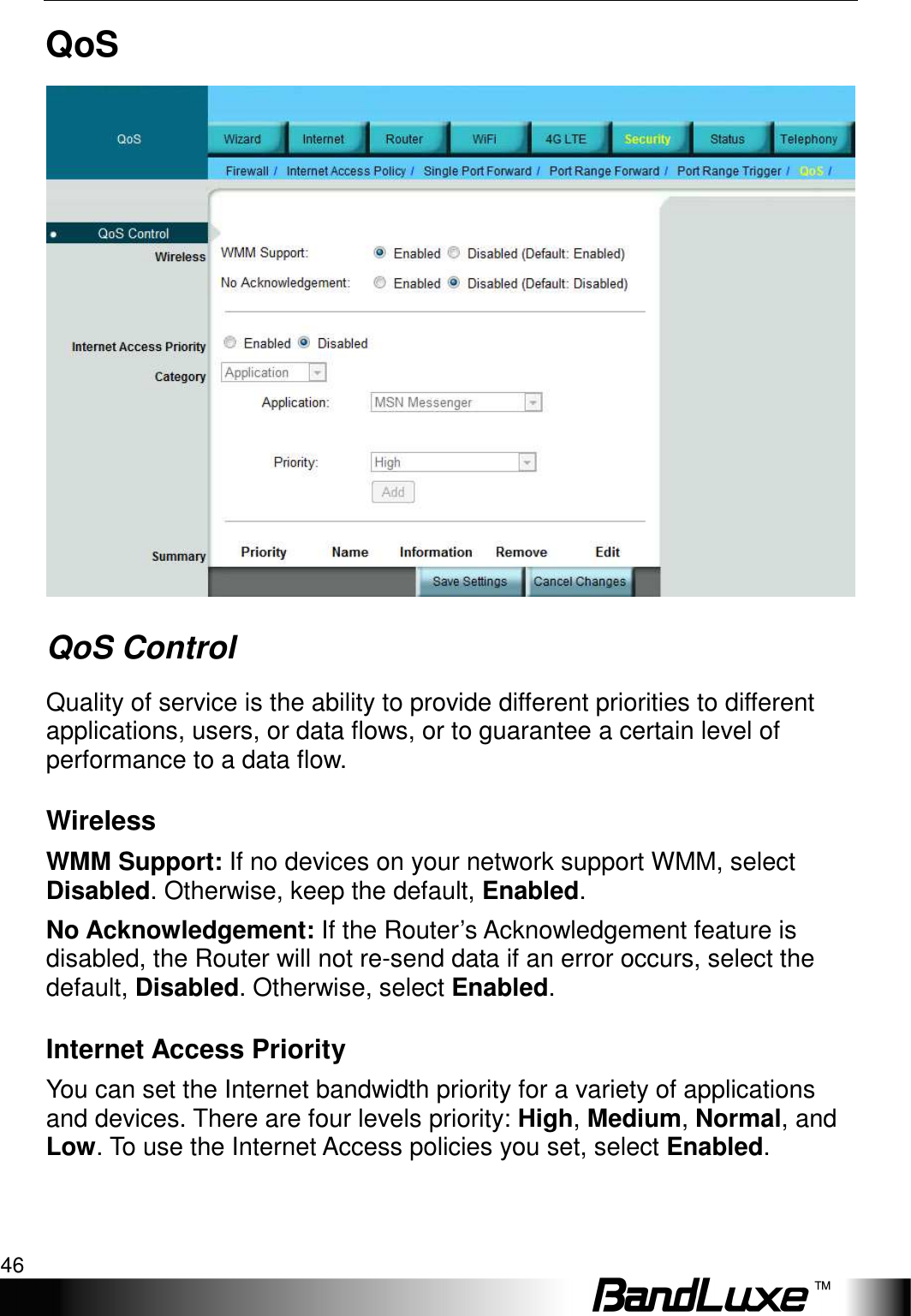 Security Setup 46  QoS  QoS Control Quality of service is the ability to provide different priorities to different applications, users, or data flows, or to guarantee a certain level of performance to a data flow. Wireless WMM Support: If no devices on your network support WMM, select Disabled. Otherwise, keep the default, Enabled. No Acknowledgement: If the Router’s Acknowledgement feature is disabled, the Router will not re-send data if an error occurs, select the default, Disabled. Otherwise, select Enabled. Internet Access Priority You can set the Internet bandwidth priority for a variety of applications and devices. There are four levels priority: High, Medium, Normal, and Low. To use the Internet Access policies you set, select Enabled. 