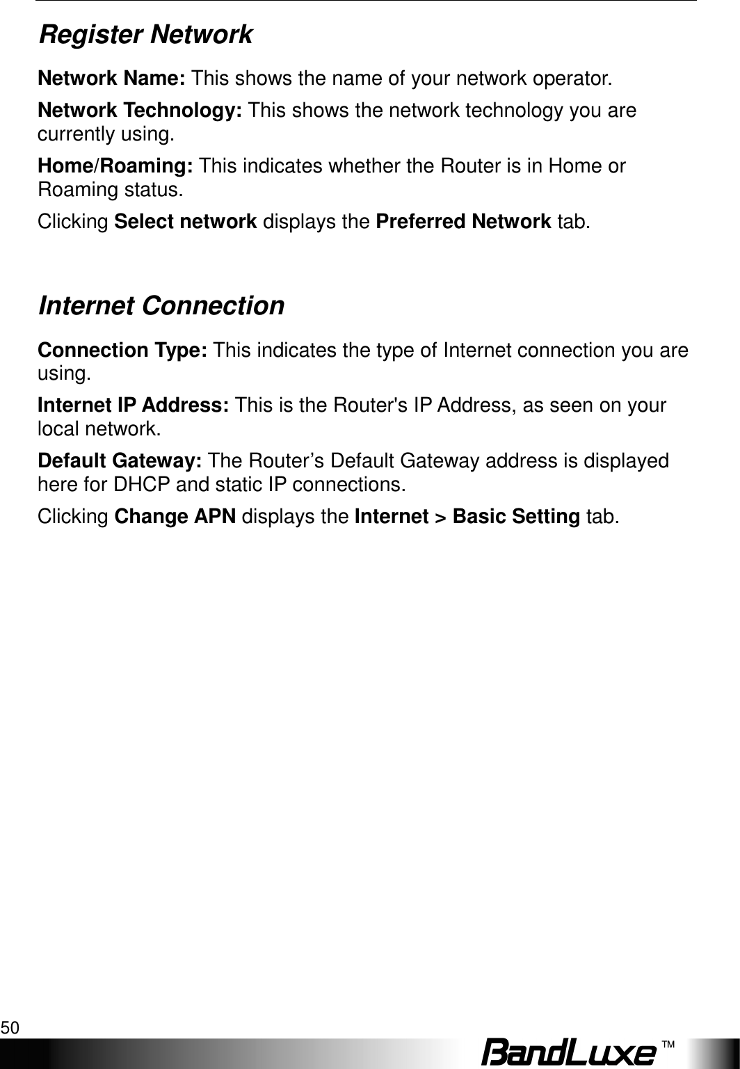Status 50  Register Network Network Name: This shows the name of your network operator. Network Technology: This shows the network technology you are currently using. Home/Roaming: This indicates whether the Router is in Home or Roaming status. Clicking Select network displays the Preferred Network tab.  Internet Connection Connection Type: This indicates the type of Internet connection you are using. Internet IP Address: This is the Router&apos;s IP Address, as seen on your local network. Default Gateway: The Router’s Default Gateway address is displayed here for DHCP and static IP connections. Clicking Change APN displays the Internet &gt; Basic Setting tab. 