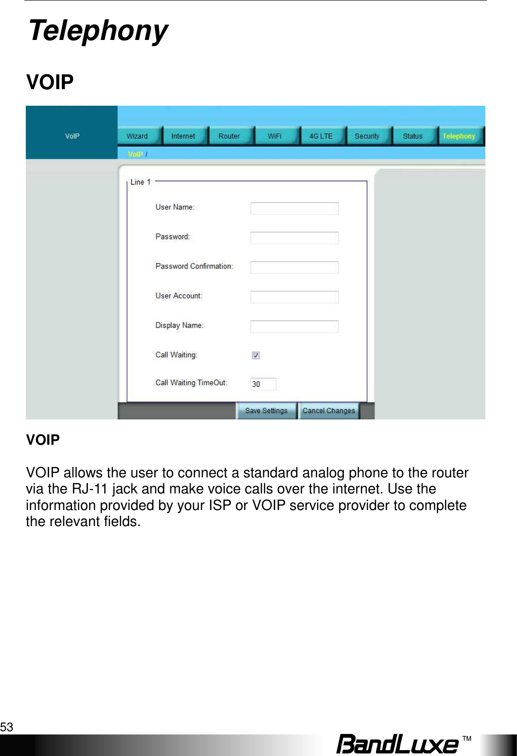   Telephony 53 Telephony VOIP  VOIP  VOIP allows the user to connect a standard analog phone to the router via the RJ-11 jack and make voice calls over the internet. Use the information provided by your ISP or VOIP service provider to complete the relevant fields. 
