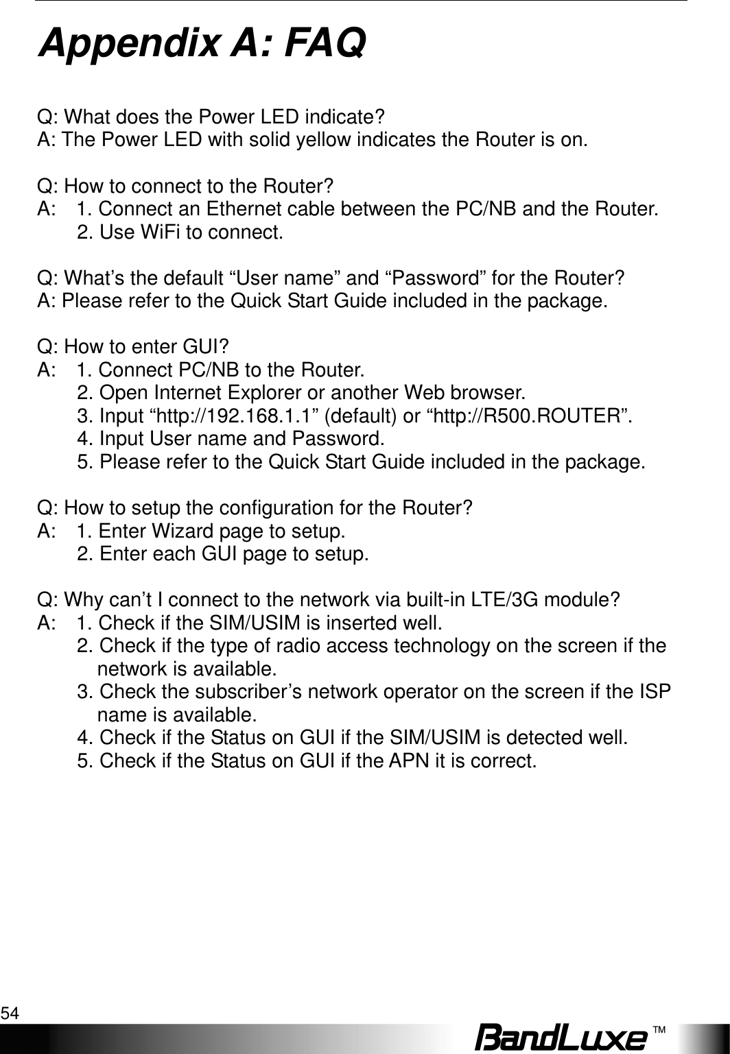 Appendix A: FAQ 54  Appendix A: FAQ  Q: What does the Power LED indicate? A: The Power LED with solid yellow indicates the Router is on.  Q: How to connect to the Router?   A:    1. Connect an Ethernet cable between the PC/NB and the Router.           2. Use WiFi to connect.          Q: What’s the default “User name” and “Password” for the Router?   A: Please refer to the Quick Start Guide included in the package.    Q: How to enter GUI?   A:    1. Connect PC/NB to the Router.           2. Open Internet Explorer or another Web browser.           3. Input “http://192.168.1.1” (default) or “http://R500.ROUTER”.           4. Input User name and Password.         5. Please refer to the Quick Start Guide included in the package.          Q: How to setup the configuration for the Router?   A:    1. Enter Wizard page to setup.           2. Enter each GUI page to setup.      Q: Why can’t I connect to the network via built-in LTE/3G module?   A:    1. Check if the SIM/USIM is inserted well. 2. Check if the type of radio access technology on the screen if the             network is available.   3. Check the subscriber’s network operator on the screen if the ISP       name is available. 4. Check if the Status on GUI if the SIM/USIM is detected well.   5. Check if the Status on GUI if the APN it is correct.            