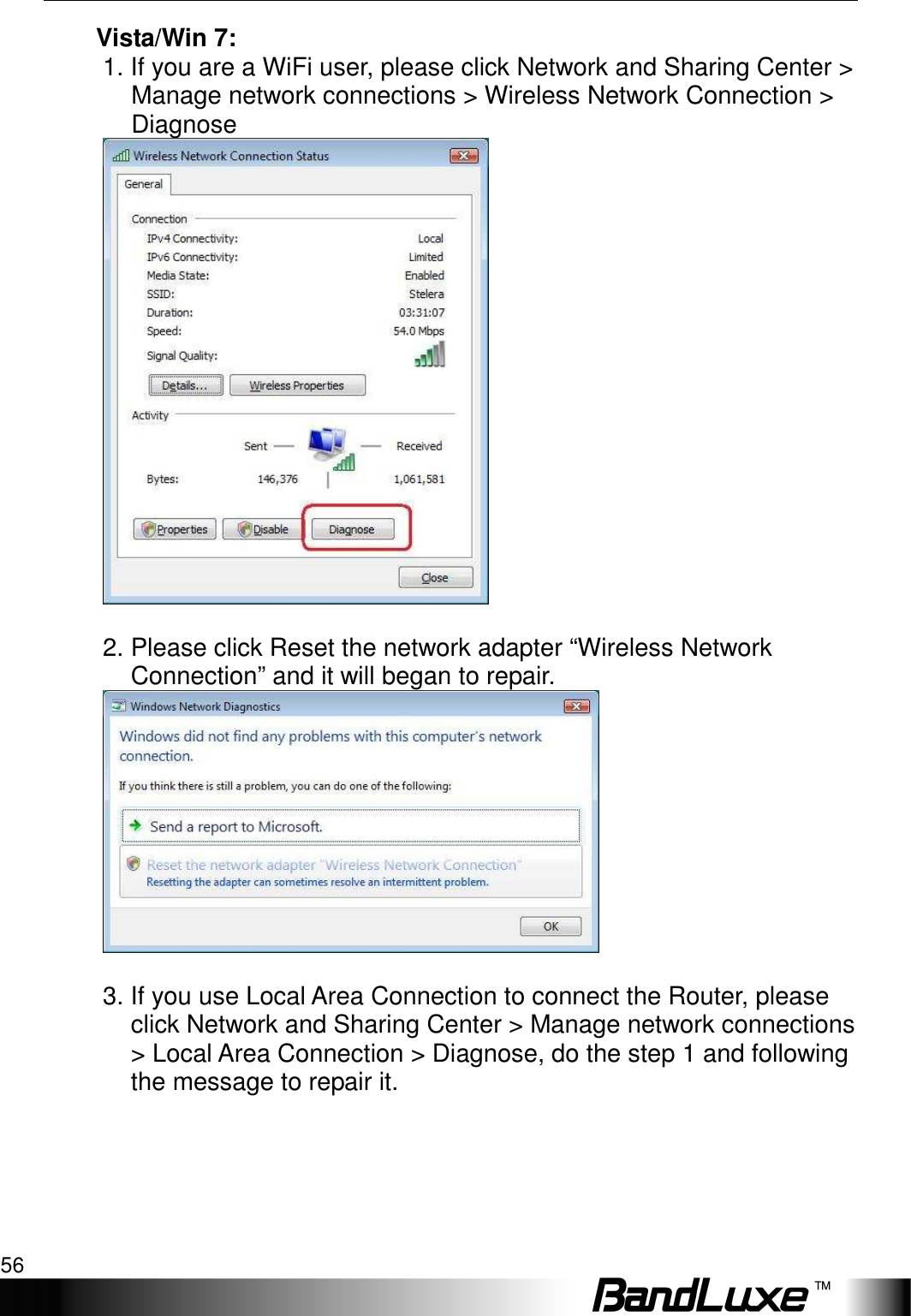 Appendix A: FAQ 56  Vista/Win 7:   1. If you are a WiFi user, please click Network and Sharing Center &gt; Manage network connections &gt; Wireless Network Connection &gt; Diagnose       2. Please click Reset the network adapter “Wireless Network Connection” and it will began to repair.     3. If you use Local Area Connection to connect the Router, please click Network and Sharing Center &gt; Manage network connections &gt; Local Area Connection &gt; Diagnose, do the step 1 and following the message to repair it.      