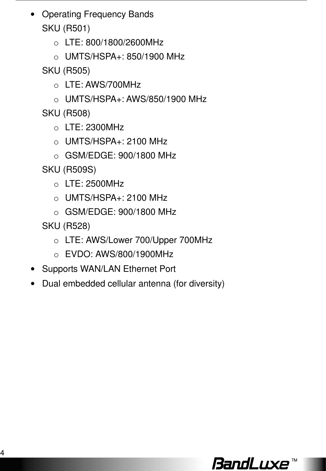 Package Contents 4  •  Operating Frequency Bands SKU (R501) o  LTE: 800/1800/2600MHz   o  UMTS/HSPA+: 850/1900 MHz SKU (R505) o  LTE: AWS/700MHz o  UMTS/HSPA+: AWS/850/1900 MHz SKU (R508) o  LTE: 2300MHz o  UMTS/HSPA+: 2100 MHz o  GSM/EDGE: 900/1800 MHz SKU (R509S) o  LTE: 2500MHz o  UMTS/HSPA+: 2100 MHz o  GSM/EDGE: 900/1800 MHz SKU (R528) o  LTE: AWS/Lower 700/Upper 700MHz o  EVDO: AWS/800/1900MHz •  Supports WAN/LAN Ethernet Port •  Dual embedded cellular antenna (for diversity) 