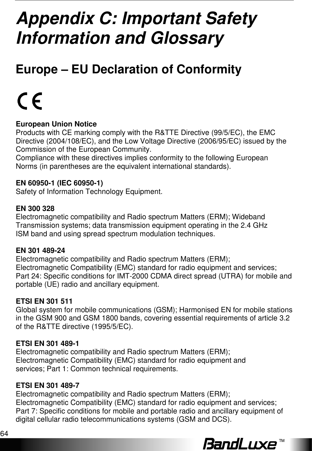 Appendix C: Important Safety Information and Glossary 64  Appendix C: Important Safety Information and Glossary   Europe – EU Declaration of Conformity    European Union Notice Products with CE marking comply with the R&amp;TTE Directive (99/5/EC), the EMC Directive (2004/108/EC), and the Low Voltage Directive (2006/95/EC) issued by the Commission of the European Community. Compliance with these directives implies conformity to the following European Norms (in parentheses are the equivalent international standards).  EN 60950-1 (IEC 60950-1) Safety of Information Technology Equipment.  EN 300 328 Electromagnetic compatibility and Radio spectrum Matters (ERM); Wideband Transmission systems; data transmission equipment operating in the 2.4 GHz ISM band and using spread spectrum modulation techniques.  EN 301 489-24 Electromagnetic compatibility and Radio spectrum Matters (ERM); Electromagnetic Compatibility (EMC) standard for radio equipment and services; Part 24: Specific conditions for IMT-2000 CDMA direct spread (UTRA) for mobile and portable (UE) radio and ancillary equipment.  ETSI EN 301 511 Global system for mobile communications (GSM); Harmonised EN for mobile stations in the GSM 900 and GSM 1800 bands, covering essential requirements of article 3.2 of the R&amp;TTE directive (1995/5/EC).  ETSI EN 301 489-1 Electromagnetic compatibility and Radio spectrum Matters (ERM); Electromagnetic Compatibility (EMC) standard for radio equipment and services; Part 1: Common technical requirements.  ETSI EN 301 489-7 Electromagnetic compatibility and Radio spectrum Matters (ERM); Electromagnetic Compatibility (EMC) standard for radio equipment and services; Part 7: Specific conditions for mobile and portable radio and ancillary equipment of digital cellular radio telecommunications systems (GSM and DCS). 