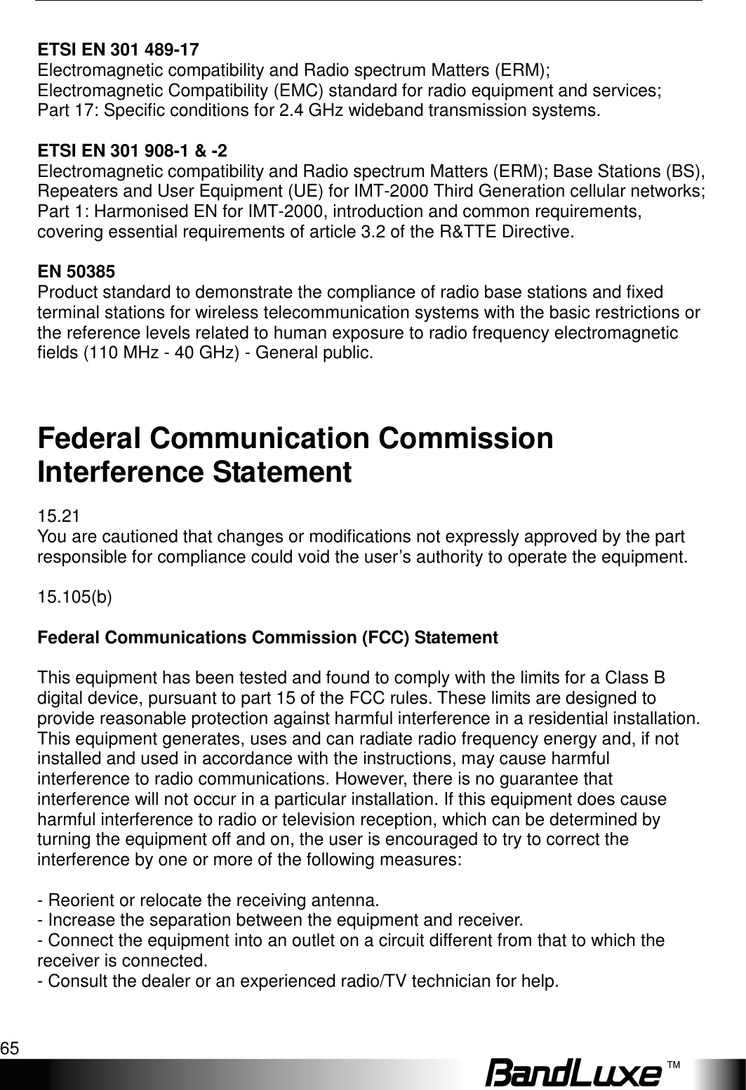   Appendix C: Important Safety Information and Glossary 65  ETSI EN 301 489-17 Electromagnetic compatibility and Radio spectrum Matters (ERM); Electromagnetic Compatibility (EMC) standard for radio equipment and services; Part 17: Specific conditions for 2.4 GHz wideband transmission systems.  ETSI EN 301 908-1 &amp; -2 Electromagnetic compatibility and Radio spectrum Matters (ERM); Base Stations (BS), Repeaters and User Equipment (UE) for IMT-2000 Third Generation cellular networks; Part 1: Harmonised EN for IMT-2000, introduction and common requirements, covering essential requirements of article 3.2 of the R&amp;TTE Directive.  EN 50385 Product standard to demonstrate the compliance of radio base stations and fixed terminal stations for wireless telecommunication systems with the basic restrictions or the reference levels related to human exposure to radio frequency electromagnetic fields (110 MHz - 40 GHz) - General public.  Federal Communication Commission Interference Statement 15.21 You are cautioned that changes or modifications not expressly approved by the part responsible for compliance could void the user’s authority to operate the equipment.  15.105(b)  Federal Communications Commission (FCC) Statement  This equipment has been tested and found to comply with the limits for a Class B digital device, pursuant to part 15 of the FCC rules. These limits are designed to provide reasonable protection against harmful interference in a residential installation. This equipment generates, uses and can radiate radio frequency energy and, if not installed and used in accordance with the instructions, may cause harmful interference to radio communications. However, there is no guarantee that interference will not occur in a particular installation. If this equipment does cause harmful interference to radio or television reception, which can be determined by turning the equipment off and on, the user is encouraged to try to correct the interference by one or more of the following measures:  - Reorient or relocate the receiving antenna. - Increase the separation between the equipment and receiver. - Connect the equipment into an outlet on a circuit different from that to which the receiver is connected. - Consult the dealer or an experienced radio/TV technician for help.  