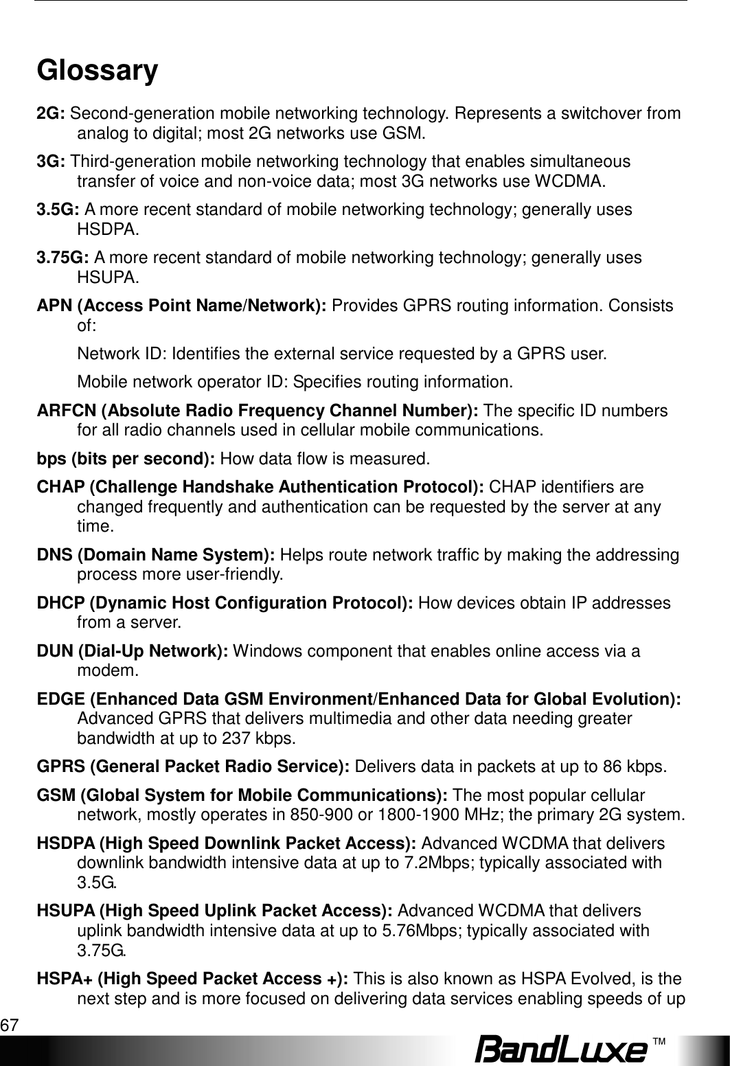   Appendix C: Important Safety Information and Glossary 67 Glossary 2G: Second-generation mobile networking technology. Represents a switchover from analog to digital; most 2G networks use GSM. 3G: Third-generation mobile networking technology that enables simultaneous transfer of voice and non-voice data; most 3G networks use WCDMA. 3.5G: A more recent standard of mobile networking technology; generally uses HSDPA. 3.75G: A more recent standard of mobile networking technology; generally uses HSUPA. APN (Access Point Name/Network): Provides GPRS routing information. Consists of: Network ID: Identiﬁes the external service requested by a GPRS user.   Mobile network operator ID: Speciﬁes routing information. ARFCN (Absolute Radio Frequency Channel Number): The speciﬁc ID numbers for all radio channels used in cellular mobile communications. bps (bits per second): How data ﬂow is measured. CHAP (Challenge Handshake Authentication Protocol): CHAP identifiers are changed frequently and authentication can be requested by the server at any time.   DNS (Domain Name System): Helps route network trafﬁc by making the addressing process more user-friendly. DHCP (Dynamic Host Conﬁguration Protocol): How devices obtain IP addresses from a server. DUN (Dial-Up Network): Windows component that enables online access via a modem. EDGE (Enhanced Data GSM Environment/Enhanced Data for Global Evolution): Advanced GPRS that delivers multimedia and other data needing greater bandwidth at up to 237 kbps. GPRS (General Packet Radio Service): Delivers data in packets at up to 86 kbps. GSM (Global System for Mobile Communications): The most popular cellular network, mostly operates in 850-900 or 1800-1900 MHz; the primary 2G system. HSDPA (High Speed Downlink Packet Access): Advanced WCDMA that delivers downlink bandwidth intensive data at up to 7.2Mbps; typically associated with 3.5G. HSUPA (High Speed Uplink Packet Access): Advanced WCDMA that delivers uplink bandwidth intensive data at up to 5.76Mbps; typically associated with 3.75G. HSPA+ (High Speed Packet Access +): This is also known as HSPA Evolved, is the next step and is more focused on delivering data services enabling speeds of up 