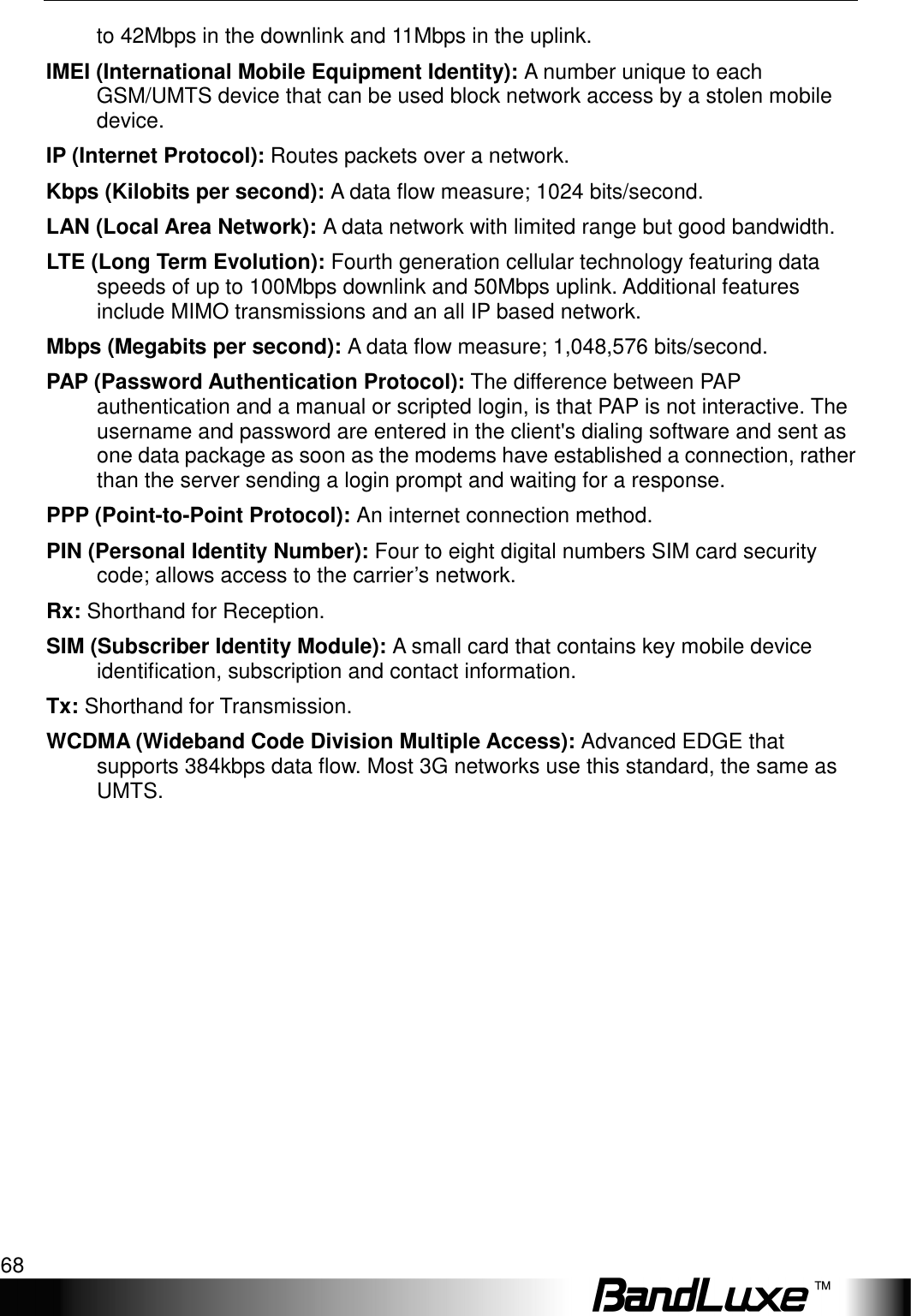 Appendix C: Important Safety Information and Glossary 68  to 42Mbps in the downlink and 11Mbps in the uplink. IMEI (International Mobile Equipment Identity): A number unique to each GSM/UMTS device that can be used block network access by a stolen mobile device. IP (Internet Protocol): Routes packets over a network. Kbps (Kilobits per second): A data ﬂow measure; 1024 bits/second. LAN (Local Area Network): A data network with limited range but good bandwidth. LTE (Long Term Evolution): Fourth generation cellular technology featuring data speeds of up to 100Mbps downlink and 50Mbps uplink. Additional features include MIMO transmissions and an all IP based network. Mbps (Megabits per second): A data ﬂow measure; 1,048,576 bits/second. PAP (Password Authentication Protocol): The difference between PAP authentication and a manual or scripted login, is that PAP is not interactive. The username and password are entered in the client&apos;s dialing software and sent as one data package as soon as the modems have established a connection, rather than the server sending a login prompt and waiting for a response. PPP (Point-to-Point Protocol): An internet connection method. PIN (Personal Identity Number): Four to eight digital numbers SIM card security code; allows access to the carrier’s network. Rx: Shorthand for Reception. SIM (Subscriber Identity Module): A small card that contains key mobile device identiﬁcation, subscription and contact information. Tx: Shorthand for Transmission. WCDMA (Wideband Code Division Multiple Access): Advanced EDGE that supports 384kbps data ﬂow. Most 3G networks use this standard, the same as UMTS.  