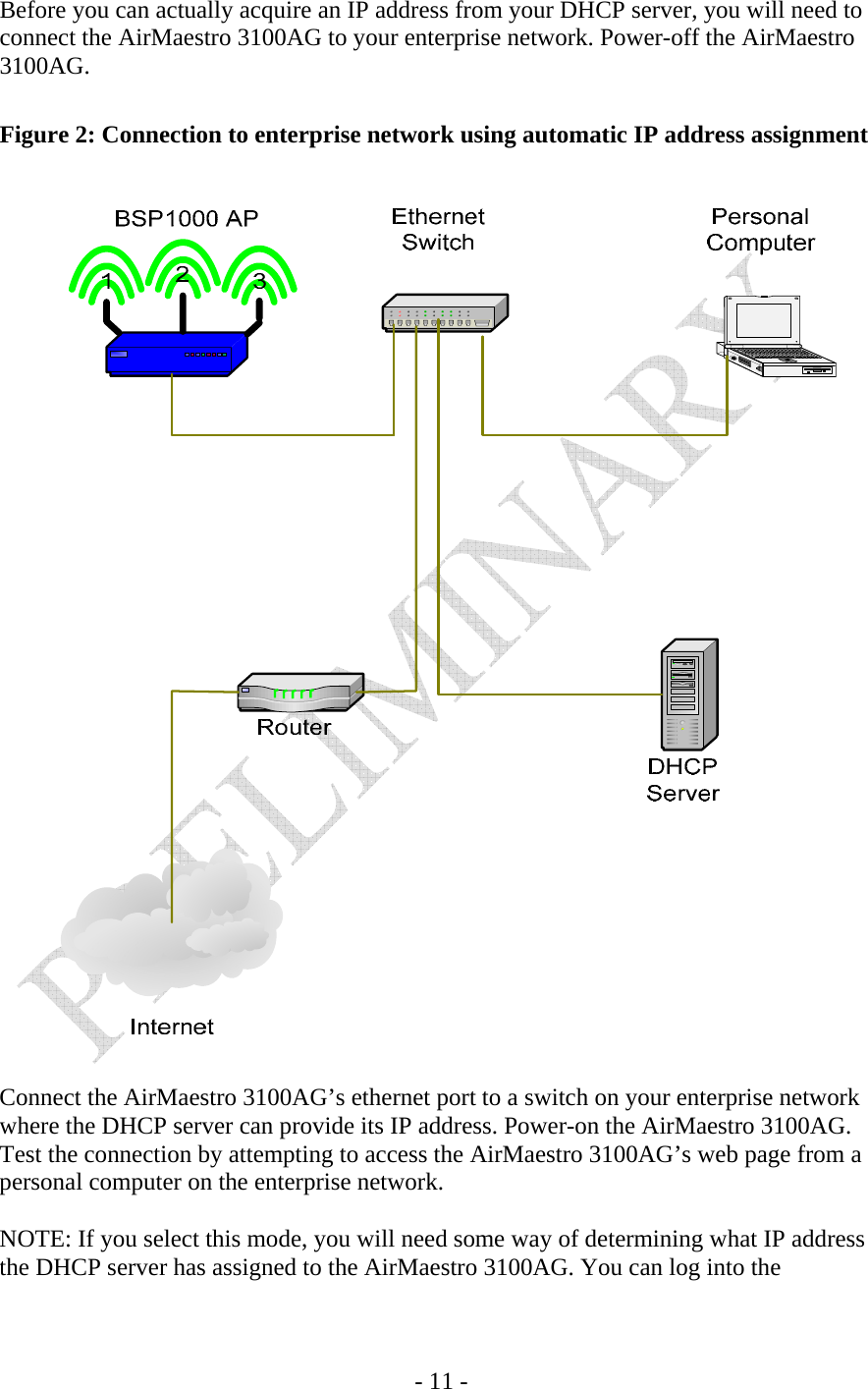    - 11 - Before you can actually acquire an IP address from your DHCP server, you will need to connect the AirMaestro 3100AG to your enterprise network. Power-off the AirMaestro 3100AG.  Figure 2: Connection to enterprise network using automatic IP address assignment    Connect the AirMaestro 3100AG’s ethernet port to a switch on your enterprise network where the DHCP server can provide its IP address. Power-on the AirMaestro 3100AG. Test the connection by attempting to access the AirMaestro 3100AG’s web page from a personal computer on the enterprise network.  NOTE: If you select this mode, you will need some way of determining what IP address the DHCP server has assigned to the AirMaestro 3100AG. You can log into the 