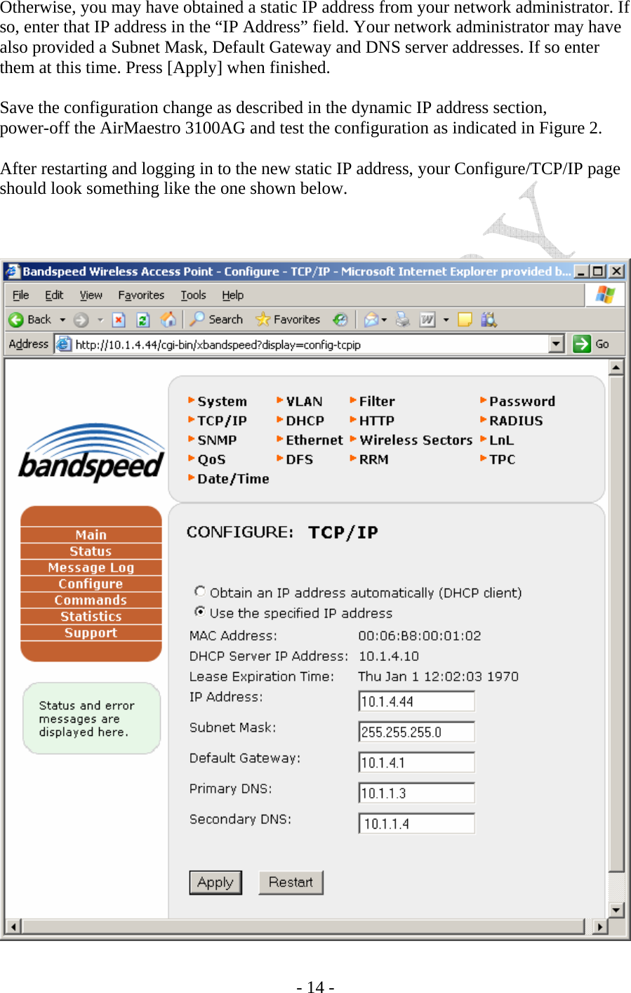    - 14 - Otherwise, you may have obtained a static IP address from your network administrator. If so, enter that IP address in the “IP Address” field. Your network administrator may have also provided a Subnet Mask, Default Gateway and DNS server addresses. If so enter them at this time. Press [Apply] when finished.  Save the configuration change as described in the dynamic IP address section,   power-off the AirMaestro 3100AG and test the configuration as indicated in Figure 2.   After restarting and logging in to the new static IP address, your Configure/TCP/IP page should look something like the one shown below.     
